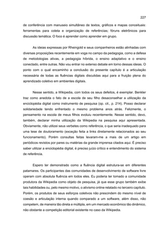 227
de conferência com manuseio simultâneo de textos, gráficos e mapas conceituais:
ferramentas para coleta e organização de referências; fóruns eletrônicos para
discussão temática. O foco é aprender como aprender em grupo.
As ideias expressas por Rheingold e seus companheiros estão alinhadas com
diversas proposições recentemente em voga no campo da pedagogia, como a defesa
de metodologias ativas, a pedagogia híbrida, o ensino adaptativo e o ensino
conectado, entre outras. Não vou entrar no extenso debate em torno dessas ideias. O
ponto com o qual encaminho a conclusão do presente capítulo é a articulação
necessária de todas as fluências digitais discutidas aqui para a fruição plena do
aprendizado coletivo em ambientes digitais.
Nesse sentido, a Wikipedia, com todos os seus defeitos, é exemplar. Benkler
traz como anedota o fato de a escola de seu filho desaconselhar a utilização da
enciclopédia digital como instrumento de pesquisa (op. cit., p. 214). Posso declarar
solidariedade tendo enfrentado o mesmo problema anos atrás. Felizmente, o
pensamento na escola de meus filhos evoluiu recentemente. Nesse sentido, devo,
também, declarar minha utilização da Wikipedia na pesquisa aqui apresentada.
Obviamente, não utilizei seus verbetes como referência, o que seria inadequado para
uma tese de doutoramento (exceção feita a links diretamente relacionados ao seu
funcionamento). Porém consultas feitas levaram-me a mais de um artigo em
periódicos revistos por pares ou matérias da grande imprensa citados aqui. É preciso
saber utilizar a enciclopédia digital, é preciso juízo crítico e entendimento do sistema
de referência.
Espero ter demonstrado como a fluência digital estrutura-se em diferentes
patamares. Os participantes das comunidades de desenvolvimento de software livre
operam com absoluta fluência em todos eles. Eu poderia ter tomado a comunidade
produtora da Wikipedia como objeto de pesquisa, já que esse grupo também exibe
tais habilidades ou, pelo mesmo motivo, o ativismo online relatado no terceiro capítulo.
Porém, os produtos de seus esforços coletivos não prescindem do mesmo nível de
coesão e articulação interna quando comparado a um software, além disso, não
competem, de maneira tão direta e múltipla, em um mercado econômico tão dinâmico,
não obstante a competição editorial existente no caso da Wikipedia.
 