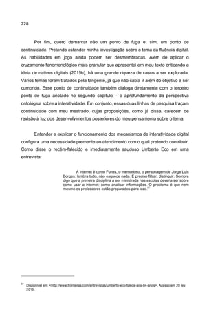 228
Por fim, quero demarcar não um ponto de fuga e, sim, um ponto de
continuidade. Pretendo estender minha investigação sobre o tema da fluência digital.
As habilidades em jogo ainda podem ser desmembradas. Além de aplicar o
cruzamento fenomenológico mais granular que apresentei em meu texto criticando a
ideia de nativos digitais (2015b), há uma grande riqueza de casos a ser explorada.
Vários temas foram tratados pela tangente, já que não cabia ir além do objetivo a ser
cumprido. Esse ponto de continuidade também dialoga diretamente com o terceiro
ponto de fuga anotado no segundo capítulo – o aprofundamento da perspectiva
ontológica sobre a interatividade. Em conjunto, essas duas linhas de pesquisa traçam
continuidade com meu mestrado, cujas proposições, como já disse, carecem de
revisão à luz dos desenvolvimentos posteriores do meu pensamento sobre o tema.
Entender e explicar o funcionamento dos mecanismos de interatividade digital
configura uma necessidade premente ao atendimento com o qual pretendo contribuir.
Como disse o recém-falecido e imediatamente saudoso Umberto Eco em uma
entrevista:
A internet é como Funes, o memorioso, o personagem de Jorge Luis
Borges: lembra tudo, não esquece nada. É preciso filtrar, distinguir. Sempre
digo que a primeira disciplina a ser ministrada nas escolas deveria ser sobre
como usar a internet: como analisar informações. O problema é que nem
mesmo os professores estão preparados para isso.
97
97
Disponível em: <http://www.fronteiras.com/entrevistas/umberto-eco-falece-aos-84-anos>. Acesso em 20 fev.
2016.
 