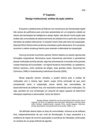 229
5o
Capítulo:
Design institucional: análise da ação coletiva
Enquanto o detalhamento da fluência nos mecanismos de interatividade digital
não carece de justificativa para uma tese apresentada em um programa voltado ao
estudo das tecnologias da inteligência e design digital, vale discutir minha opção pela
análise das comunidades de desenvolvimento de software livre a partir dos conceitos
derivados da análise institucional. A conexão inicial é feita pelo tema da cooperação.
Descobri Elinor Ostrom entre as leituras orientadas a partir desse tema. Em sua teoria,
encontrei o melhor arcabouço teórico para entender a efetividade da cooperação.
Como já comentei no primeiro capítulo, Ostrom realizou um estudo rigoroso das
formações cooperativas. Demonstrou quais mecanismos permitiram a persistência
dessas instituições durante séculos, algumas atravessando a transição entre grandes
viradas históricas da humanidade – do regime feudal ao mercantilista, ao capitalismo.
Ostrom escreveu, entre centenas de artigos, duas grandes obras: Governing the
Commons (1990) e Understanding Institutional Diversity (2005).
Nesse segundo volume, compilou o quadro teórico para a análise de
instituições com o mesmo rigor. Assim, surgiu minha conclusão de que, para
compreender como a cooperação ocorre dentro das comunidades de
desenvolvimento de software livre, era necessário entendê-las como instituições. Ou
seja, perceber em sua constituição um conjunto de regras capazes de determinar
interações repetitivas e estruturadas. Como diz Ostrom:
Broadly defined, institutions are the prescriptions that humans use to
organize all forms of repetitive and structured interactions including those
within families, neighborhoods, markets, firms, sports leagues, churches,
private associations, and government at all scales. (2005, p. 3).
Tal definição abarca todos os tipos de comunidades, inclusive as de software
livre, independentemente de seu nível de formalização. O traço necessário é a
existência de regras de convívio associadas à ocorrência de interações continuadas
no contexto de um grupo definido de agentes.
 