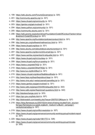 n. 199: https://wiki.ubuntu.com/ForumsGovernance (p. 320)
n. 201: http://community.apache.org/ (p. 321)
n. 202: https://www.drupal.org/community (p. 321)
n. 203: https://gentoo.org/get-involved/ (p. 321)
n. 204: https://www.python.org/community/ (p. 321)
n. 205: https://community.ubuntu.com/ (p. 321)
n. 206: https://wiki.gnome.org/action/show/Foundation/CodeOfConduct?action=show
&redirect=CodeOfConduct (p. 321)
n. 206: http://www.apache.org/foundation/policies/conduct.html (p. 321)
n. 206: http://www.gnu.org/software/mailman/coc.html (p. 321)
n. 206: https://www.drupal.org/dcoc (p. 321)
n. 206: http://www.ubuntu.com/about/about-ubuntu/conduct (p. 321)
n. 207: http://www.apache.org/dev/contrib-email-tips (p. 321)
n. 207: https://www.samba.org/samba/ml-etiquette.html (p. 321)
n. 208: https://www.drupal.org/irc/courtesy (p. 321)
n. 209: https://www.drupal.org/forum-posting (p. 321)
n. 210: https://www.x.org/wiki/FAQ/ (p. 321)
n. 210: https://www.x.org/wiki/OtherFAQs/ (p. 321)
n. 210: http://www.tux.org/lkml/#ss3 (p. 321)
n. 210: https://assoc.drupal.org/about/faq#abouttheda (p. 321)
n. 211: http://www.faqs.org/faqs/faqs/about-faqs/ (p. 321)
n. 211: http://www.vims.edu/~weiss/usenet/usenetfaq.txt (p. 321)
n. 212: https://www.gentoo.org/get-involved/ (p. 321)
n. 213: http://www.catb.org/jargon/html/N/netiquette.html (p. 322)
n. 214: http://www.catb.org/esr/faqs/smart-questions.html (p. 322)
n. 216: http://stackexchange.com/ (p. 323)
n. 217: https://gcc.gnu.org/lists.html (p. 327)
n. 218: http://distrowatch.com/weekly.php?issue=20070312#future (p. 327)
n. 218: https://blog.flameeyes.eu/2007/02/im-tired-of-being-insulted?utm_source=
farragut.flameeyes.is-a-geek.org&utm_medium=url&utm_campaign=
vanitydomainsblog (p. 327)
n. 219: https://www.drupal.org/conflict-resolution (p. 327)
n. 219: https://www.drupal.org/governance/community-working-group/incident-report
(p. 327)
n. 220: https://www.drupal.org/node/1561772 (p. 328)
n. 220: https://www.drupal.org/governance/community-working-group/minutes
(p. 328)
 