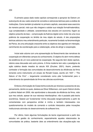 230
O primeiro passo dado neste capítulo corresponde a apropriar de Ostrom um
subconjunto de seu vasto arsenal de conceitos e estruturas teóricas para a análise de
instituições. Como também já adiantei no primeiro capítulo, executarei esse exercício
de maneira parcial, visto que não chegarei a adotar sua notação formal/matemática,
cuja complexidade e utilidade, características dos estudos em economia, fogem ao
objetivo prescrito da tese – comprovação da fluência digital como motor de uma nova
potência da cooperação no âmbito de meu objeto de estudo. A tais proposições
teóricas adiciono meu entendimento particular, novamente fundado na fenomenologia
de Peirce, de uma articulação crescente entre os objetivos dos agentes em interação,
caminhando da coordenação para a colaboração, antes de atingir a cooperação.
Iniciei este volume com uma apresentação do florescimento das narrativas da
cooperação em diferentes campos do conhecimento. O objetivo foi abrir minha defesa
da existência de um novo potencial da cooperação. No segundo item deste capítulo,
retomo essa discussão sob outro prisma. A firma moderna tem sido o paradigma da
ação coletiva desde meados do século XIX (Drucker, 2001). Assim, pretendo
contrastar a formação das comunidades de desenvolvimento às eficiências da firma
tomando como instrumento um ensaio de Ronald Coase, escrito em 1937 – “The
Nature of the Firm” – largamente considerado como pilar fundamental para o
entendimento da operatividade da firma nas ciências econômicas.
Embora a formulação de Coase tenha evoluído por diversos sucessores de seu
pensamento, dentre os quais, destaca-se Oliver Williamson, com quem Ostrom dividiu
o prêmio Nobel em 2009, não aprofundarei a discussão da eficiência da firma, visto
que meu estudo, apesar de sua natureza interdisciplinar, não é pautado pela teoria
econômica. Optarei por fundamentar minha discussão tangencialmente a partir de
comentaristas com perspectiva similar à minha e também interessados nos
questionamentos do modelo de comando e controle interpostos pelas inovações
institucionais advindas do desenvolvimento de software livre.
Por último, trarei algumas formulações da teoria organizacional a partir dos
estudos em gestão do conhecimento, especialmente aqueles relacionados às
comunidades de prática, bastante úteis ao entendimento das situações-ação nas
 
