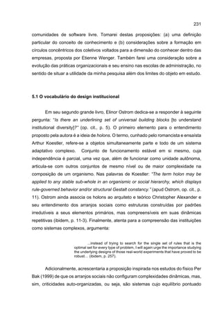 231
comunidades de software livre. Tomarei destas proposições: (a) uma definição
particular do conceito de conhecimento e (b) considerações sobre a formação em
círculos concêntricos dos coletivos voltados para a dimensão do conhecer dentro das
empresas, proposta por Etienne Wenger. Também farei uma consideração sobre a
evolução das práticas organizacionais e seu ensino nas escolas de administração, no
sentido de situar a utilidade da minha pesquisa além dos limites do objeto em estudo.
5.1 O vocabulário do design institucional
Em seu segundo grande livro, Elinor Ostrom dedica-se a responder à seguinte
pergunta: “Is there an underlining set of universal building blocks [to understand
institutional diversity]?” (op. cit., p. 5). O primeiro elemento para o entendimento
proposto pela autora é a ideia de holons. O termo, cunhado pelo romancista e ensaísta
Arthur Koestler, refere-se a objetos simultaneamente parte e todo de um sistema
adaptativo complexo. Conjunto de funcionamento estável em si mesmo, cuja
independência é parcial, uma vez que, além de funcionar como unidade autônoma,
articula-se com outros conjuntos de mesmo nível ou de maior complexidade na
composição de um organismo. Nas palavras de Koestler: “The term holon may be
applied to any stable sub-whole in an organismic or social hierarchy, which displays
rule-governed behavior and/or structural Gestalt constancy.” (apud Ostrom, op. cit., p.
11). Ostrom ainda associa os holons ao arquiteto e teórico Christopher Alexander e
seu entendimento dos arranjos sociais como estruturas construídas por padrões
irredutíveis a seus elementos primários, mas compreensíveis em suas dinâmicas
repetitivas (ibidem, p. 11-3). Finalmente, atenta para a compreensão das instituições
como sistemas complexos, argumenta:
...instead of trying to search for the single set of rules that is the
optimal set for every type of problem, I will again urge the importance studying
the underlying designs of those real-world experiments that have proved to be
robust… (ibidem, p. 257).
Adicionalmente, acrescentaria a proposição inspirada nos estudos do físico Per
Bak (1999) de que os arranjos sociais não configuram complexidades dinâmicas, mas,
sim, criticidades auto-organizadas, ou seja, são sistemas cujo equilíbrio pontuado
 