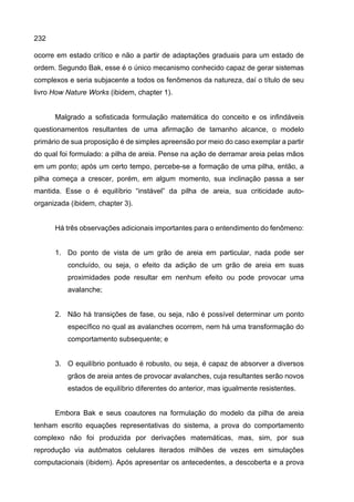 232
ocorre em estado crítico e não a partir de adaptações graduais para um estado de
ordem. Segundo Bak, esse é o único mecanismo conhecido capaz de gerar sistemas
complexos e seria subjacente a todos os fenômenos da natureza, daí o título de seu
livro How Nature Works (ibidem, chapter 1).
Malgrado a sofisticada formulação matemática do conceito e os infindáveis
questionamentos resultantes de uma afirmação de tamanho alcance, o modelo
primário de sua proposição é de simples apreensão por meio do caso exemplar a partir
do qual foi formulado: a pilha de areia. Pense na ação de derramar areia pelas mãos
em um ponto; após um certo tempo, percebe-se a formação de uma pilha, então, a
pilha começa a crescer, porém, em algum momento, sua inclinação passa a ser
mantida. Esse o é equilíbrio “instável” da pilha de areia, sua criticidade auto-
organizada (ibidem, chapter 3).
Há três observações adicionais importantes para o entendimento do fenômeno:
1. Do ponto de vista de um grão de areia em particular, nada pode ser
concluído, ou seja, o efeito da adição de um grão de areia em suas
proximidades pode resultar em nenhum efeito ou pode provocar uma
avalanche;
2. Não há transições de fase, ou seja, não é possível determinar um ponto
específico no qual as avalanches ocorrem, nem há uma transformação do
comportamento subsequente; e
3. O equilíbrio pontuado é robusto, ou seja, é capaz de absorver a diversos
grãos de areia antes de provocar avalanches, cuja resultantes serão novos
estados de equilíbrio diferentes do anterior, mas igualmente resistentes.
Embora Bak e seus coautores na formulação do modelo da pilha de areia
tenham escrito equações representativas do sistema, a prova do comportamento
complexo não foi produzida por derivações matemáticas, mas, sim, por sua
reprodução via autômatos celulares iterados milhões de vezes em simulações
computacionais (ibidem). Após apresentar os antecedentes, a descoberta e a prova
 