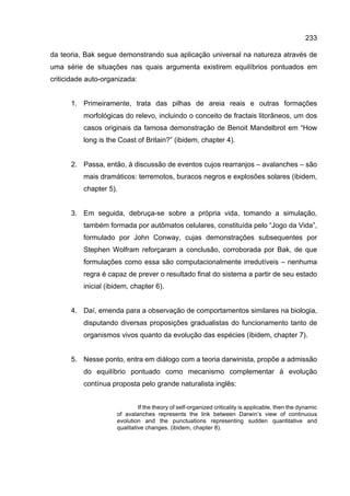 233
da teoria, Bak segue demonstrando sua aplicação universal na natureza através de
uma série de situações nas quais argumenta existirem equilíbrios pontuados em
criticidade auto-organizada:
1. Primeiramente, trata das pilhas de areia reais e outras formações
morfológicas do relevo, incluindo o conceito de fractais litorâneos, um dos
casos originais da famosa demonstração de Benoit Mandelbrot em “How
long is the Coast of Britain?” (ibidem, chapter 4).
2. Passa, então, à discussão de eventos cujos rearranjos – avalanches – são
mais dramáticos: terremotos, buracos negros e explosões solares (ibidem,
chapter 5).
3. Em seguida, debruça-se sobre a própria vida, tomando a simulação,
também formada por autômatos celulares, constituída pelo “Jogo da Vida”,
formulado por John Conway, cujas demonstrações subsequentes por
Stephen Wolfram reforçaram a conclusão, corroborada por Bak, de que
formulações como essa são computacionalmente irredutíveis – nenhuma
regra é capaz de prever o resultado final do sistema a partir de seu estado
inicial (ibidem, chapter 6).
4. Daí, emenda para a observação de comportamentos similares na biologia,
disputando diversas proposições gradualistas do funcionamento tanto de
organismos vivos quanto da evolução das espécies (ibidem, chapter 7).
5. Nesse ponto, entra em diálogo com a teoria darwinista, propõe a admissão
do equilíbrio pontuado como mecanismo complementar à evolução
contínua proposta pelo grande naturalista inglês:
If the theory of self-organized criticality is applicable, then the dynamic
of avalanches represents the link between Darwin’s view of continuous
evolution and the punctuations representing sudden quantitative and
qualitative changes. (ibidem, chapter 8).
 