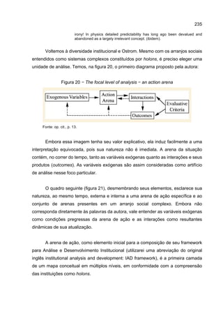 235
irony! In physics detailed predictability has long ago been devalued and
abandoned as a largely irrelevant concept. (ibidem).
Voltemos à diversidade institucional e Ostrom. Mesmo com os arranjos sociais
entendidos como sistemas complexos constituídos por holons, é preciso eleger uma
unidade de análise. Temos, na figura 20, o primeiro diagrama proposto pela autora:
Figura 20 − The focal level of analysis − an action arena
Fonte: op. cit., p. 13.
Embora essa imagem tenha seu valor explicativo, ela induz facilmente a uma
interpretação equivocada, pois sua natureza não é imediata. A arena da situação
contém, no correr do tempo, tanto as variáveis exógenas quanto as interações e seus
produtos (outcomes). As variáveis exógenas são assim consideradas como artifício
de análise nesse foco particular.
O quadro seguinte (figura 21), desmembrando seus elementos, esclarece sua
natureza, ao mesmo tempo, externa e interna a uma arena de ação específica e ao
conjunto de arenas presentes em um arranjo social complexo. Embora não
corresponda diretamente às palavras da autora, vale entender as variáveis exógenas
como condições pregressas da arena de ação e as interações como resultantes
dinâmicas de sua atualização.
A arena de ação, como elemento inicial para a composição de seu framework
para Análise e Desenvolvimento Institucional (utilizarei uma abreviação do original
inglês institutional analysis and development: IAD framework), é a primeira camada
de um mapa conceitual em múltiplos níveis, em conformidade com a compreensão
das instituições como holons.
 