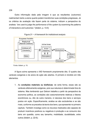 236
Outra informação dada pela imagem é que as resultantes (outcomes)
realimentam tanto a arena quanto podem transformar suas condições pregressas. Já
os critérios de avaliação não fazem parte do sistema, indicam a perspectiva do
analista: “are used to judge the performance of the system by examining the patterns
of interactions and outcomes.” (ibidem, p. 13-5)
Figura 21 − A framework for institutional analysis
Fonte: ibidem, p. 15.
A figura acima apresenta o IAD framework propriamente dito. O quadro das
variáveis exógenas e da arena de ação são abertos. O primeiro é dividido em três
elementos:
1. As condições materiais ou biofísicas: de certa forma, essas são as
variáveis efetivamente exógenas, pois sua natureza é determinada fora do
sistema. Mas lembrando que Ostrom trabalha a partir da perspectiva da
economia política, as condições são costumeiramente relativas a fatores
econômicos ou, dito de outra maneira, à natureza dos bens e serviços
postos em ação. Especificamente, analisa se são excludentes e se são
rivais, conforme os preceitos da teoria dos bens, que apresentei no primeiro
capítulo. Também investiga como os recursos implicados são capazes de
produzir incentivos positivos ou negativos à produção e ao consumo dos
bens em questão, como seu tamanho, mobilidade, durabilidade, entre
outros (ibidem, p. 22-6);
 