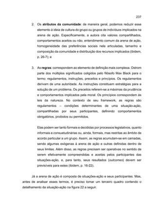 237
2. Os atributos da comunidade: de maneira geral, podemos reduzir esse
elemento à ideia de cultura do grupo ou grupos de indivíduos implicados na
arena de ação. Especificamente, a autora cita valores compartilhados,
comportamentos aceitos ou não, entendimento comum da arena de ação,
homogeneidade das preferências sociais nela articuladas, tamanho e
composição da comunidade e distribuição dos recursos implicados (ibidem,
p. 26-7); e
3. As regras: correspondem ao elemento de definição mais complexa. Ostrom
parte dos múltiplos significados coligidos pelo filósofo Max Black para o
termo: regulamentos, instruções, preceitos e princípios. Os regulamentos
derivam de uma autoridade. As instruções constituem estratégias para a
solução de um problema. Os preceitos referem-se a máximas da prudência
e comportamentos implicados pela moral. Os princípios correspondem às
leis da natureza. No contexto de seu framework, as regras são
regulamentos – condições determinantes de uma situação-ação,
compartilhadas por seus participantes, definindo comportamentos
obrigatórios, proibidos ou permitidos.
Elas podem ser tanto formais e decididas por processos legislativos, quanto
informais e consuetudinárias ou, ainda, formais, mas restritas ao âmbito de
acordo particular a um grupo. Assim, as regras acumulam-se em camadas,
sendo algumas exógenas à arena de ação e outras definidas dentro de
seus limites. Além disso, as regras precisam ser operativas no sentido de
serem efetivamente compreendidas e aceitas pelos participantes das
situações-ação, e, para tanto, seus resultados (outcomes) devem ser
previsíveis para estes (ibidem, p. 16-22).
Já a arena de ação é composta de situações-ação e seus participantes. Mas,
antes de analisar esses termos, é preciso tomar um terceiro quadro contendo o
detalhamento da situação-ação na figura 22 a seguir.
 