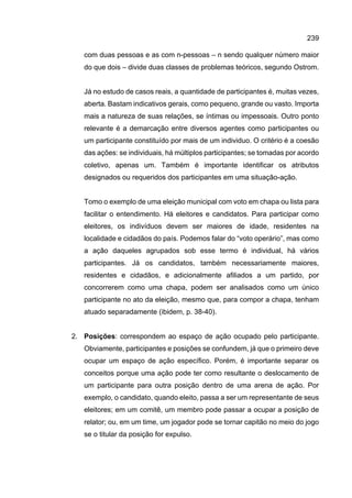 239
com duas pessoas e as com n-pessoas – n sendo qualquer número maior
do que dois – divide duas classes de problemas teóricos, segundo Ostrom.
Já no estudo de casos reais, a quantidade de participantes é, muitas vezes,
aberta. Bastam indicativos gerais, como pequeno, grande ou vasto. Importa
mais a natureza de suas relações, se íntimas ou impessoais. Outro ponto
relevante é a demarcação entre diversos agentes como participantes ou
um participante constituído por mais de um individuo. O critério é a coesão
das ações: se individuais, há múltiplos participantes; se tomadas por acordo
coletivo, apenas um. Também é importante identificar os atributos
designados ou requeridos dos participantes em uma situação-ação.
Tomo o exemplo de uma eleição municipal com voto em chapa ou lista para
facilitar o entendimento. Há eleitores e candidatos. Para participar como
eleitores, os indivíduos devem ser maiores de idade, residentes na
localidade e cidadãos do país. Podemos falar do “voto operário”, mas como
a ação daqueles agrupados sob esse termo é individual, há vários
participantes. Já os candidatos, também necessariamente maiores,
residentes e cidadãos, e adicionalmente afiliados a um partido, por
concorrerem como uma chapa, podem ser analisados como um único
participante no ato da eleição, mesmo que, para compor a chapa, tenham
atuado separadamente (ibidem, p. 38-40).
2. Posições: correspondem ao espaço de ação ocupado pelo participante.
Obviamente, participantes e posições se confundem, já que o primeiro deve
ocupar um espaço de ação específico. Porém, é importante separar os
conceitos porque uma ação pode ter como resultante o deslocamento de
um participante para outra posição dentro de uma arena de ação. Por
exemplo, o candidato, quando eleito, passa a ser um representante de seus
eleitores; em um comitê, um membro pode passar a ocupar a posição de
relator; ou, em um time, um jogador pode se tornar capitão no meio do jogo
se o titular da posição for expulso.
 