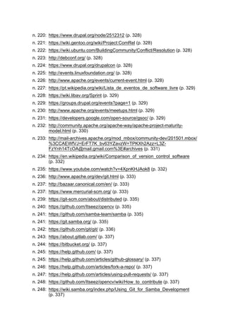 n. 220: https://www.drupal.org/node/2512312 (p. 328)
n. 221: https://wiki.gentoo.org/wiki/Project:ComRel (p. 328)
n. 222: https://wiki.ubuntu.com/BuildingCommunity/Conflict/Resolution (p. 328)
n. 223: http://debconf.org/ (p. 328)
n. 224: https://www.drupal.org/drupalcon (p. 328)
n. 225: http://events.linuxfoundation.org/ (p. 328)
n. 226: http://www.apache.org/events/current-event.html (p. 328)
n. 227: https://pt.wikipedia.org/wiki/Lista_de_eventos_de_software_livre (p. 329)
n. 228: https://wiki.libav.org/Sprint (p. 329)
n. 229: https://groups.drupal.org/events?page=1 (p. 329)
n. 230: http://www.apache.org/events/meetups.html (p. 329)
n. 231: https://developers.google.com/open-source/gsoc/ (p. 329)
n. 232: http://community.apache.org/apache-way/apache-project-maturity-
model.html (p. 330)
n. 233: http://mail-archives.apache.org/mod_mbox/community-dev/201501.mbox/
%3CCAEWfVJ=ErFT7K_bv63YZavzW=TPKXh2Azz=L3Z-
FzYnh14TcOA@mail.gmail.com%3E#archives (p. 331)
n. 234: https://en.wikipedia.org/wiki/Comparison_of_version_control_software
(p. 332)
n. 235: https://www.youtube.com/watch?v=4XpnKHJAok8 (p. 332)
n. 236: http://www.apache.org/dev/git.html (p. 333)
n. 237: http://bazaar.canonical.com/en/ (p. 333)
n. 237: https://www.mercurial-scm.org/ (p. 333)
n. 239: https://git-scm.com/about/distributed (p. 335)
n. 240: https://github.com/Itseez/opencv (p. 335)
n. 241: https://github.com/samba-team/samba (p. 335)
n. 241: https://git.samba.org/ (p. 335)
n. 242: https://github.com/git/git/ (p. 336)
n. 243: https://about.gitlab.com/ (p. 337)
n. 244: https://bitbucket.org/ (p. 337)
n. 245: https://help.github.com/ (p. 337)
n. 245: https://help.github.com/articles/github-glossary/ (p. 337)
n. 246: https://help.github.com/articles/fork-a-repo/ (p. 337)
n. 247: https://help.github.com/articles/using-pull-requests/ (p. 337)
n. 248: https://github.com/Itseez/opencv/wiki/How_to_contribute (p. 337)
n. 248: https://wiki.samba.org/index.php/Using_Git_for_Samba_Development
(p. 337)
 
