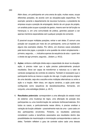 240
Além disso, um participante em uma arena de ação, muitas vezes, ocupa
diferentes posições, de acordo com as situações-ação específicas. Por
exemplo: perante o departamento de recursos humanos, o presidente da
empresa ocupa a posição de empregado; dentro de um grupo de projeto,
um analista pode ocupar a posição de gestor, mesmo sem ter tal função na
hierarquia; e, em uma comunidade de prática, gerentes passam a ser
apenas membros especialistas sem qualquer posição de comando.
É possível ocupar múltiplas posições, entrar e sair delas. É comum uma
posição ser ocupada por mais de um participante, como já implícito em
alguns dos exemplos citados. Por último, em diversos casos estudados
pela teoria dos jogos, a posição é uma questão de ordem simplesmente –
primeira, segunda... –, indicativa apenas da sequência de atos – quem tem
o direito de agir primeiro, segundo... (ibidem, p. 40-2).
3. Ações: embora a definição direta seja a capacidade de atuar na situação-
ação, é preciso notar que a ação precisa potencialmente produzir
resultados. Deve ser capaz de transformar a natureza ou o valor de
variáveis (exógenas) de controle do sistema. Também é necessário que o
participante tenha ao menos a opção de não agir. A ação precisa originar
de uma decisão, seja ela a escolha entre múltiplas alternativas ou entre a
ação e a inação. Além disso, em alguns cenários, a ação pode estar
configurada como sequência de decisões/escolhas, formando, em
conjunto, uma estratégia (ibidem, p. 45-7).
4. Resultados potenciais: correspondem a uma alteração do estado inicial
do sistema: uma mudança de regra, uma alteração de posição dos
participantes ou uma transformação de variáveis biofísicas/materiais. Em
todos os casos, e particularmente nesse último, é preciso analisar a
variação da função utilidade – possivelmente mais de uma – para cada um
dos participantes envolvidos. Portanto, os resultados potenciais
consideram custos e benefícios associados aos resultados dentro das
possibilidades de maximização e minimização correspondentes a cada um
deles. Também refletem o grau de controle sobre cada uma dessas
 