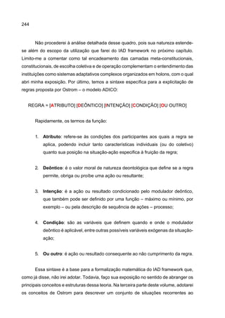 244
Não procederei à análise detalhada desse quadro, pois sua natureza estende-
se além do escopo da utilização que farei do IAD framework no próximo capítulo.
Limito-me a comentar como tal encadeamento das camadas meta-constitucionais,
constitucionais, de escolha coletiva e de operação complementam o entendimento das
instituições como sistemas adaptativos complexos organizados em holons, com o qual
abri minha exposição. Por último, temos a sintaxe específica para a explicitação de
regras proposta por Ostrom – o modelo ADICO:
REGRA = [ATRIBUTO] [DEÔNTICO] [INTENÇÃO] [CONDIÇÃO] [OU OUTRO]
Rapidamente, os termos da função:
1. Atributo: refere-se às condições dos participantes aos quais a regra se
aplica, podendo incluir tanto características individuais (ou do coletivo)
quanto sua posição na situação-ação especifica à fruição da regra;
2. Deôntico: é o valor moral de natureza deontológica que define se a regra
permite, obriga ou proíbe uma ação ou resultante;
3. Intenção: é a ação ou resultado condicionado pelo modulador deôntico,
que também pode ser definido por uma função – máximo ou mínimo, por
exemplo – ou pela descrição de sequência de ações – processo;
4. Condição: são as variáveis que definem quando e onde o modulador
deôntico é aplicável, entre outras possíveis variáveis exógenas da situação-
ação;
5. Ou outro: é ação ou resultado consequente ao não cumprimento da regra.
Essa sintaxe é a base para a formalização matemática do IAD framework que,
como já disse, não irei adotar. Todavia, faço sua exposição no sentido de abranger os
principais conceitos e estruturas dessa teoria. Na terceira parte deste volume, adotarei
os conceitos de Ostrom para descrever um conjunto de situações recorrentes ao
 