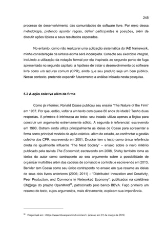 245
processo de desenvolvimento das comunidades de software livre. Por meio dessa
metodologia, pretendo apontar regras, definir participantes e posições, além de
discutir ações típicas e seus resultados esperados.
No entanto, como não realizarei uma aplicação sistemática do IAD framework,
minha consideração da sintaxe acima será incompleta. Conecto seu exercício integral,
incluindo a utilização da notação formal por ela inspirada ao segundo ponto de fuga
apresentado no segundo capítulo: a hipótese de tratar o desenvolvimento do software
livre como um recurso comum (CPR), ainda que seu produto seja um bem público.
Nesse contexto, pretendo expandir futuramente a análise iniciada nesta pesquisa.
5.2 A ação coletiva além da firma
Como já informei, Ronald Coase publicou seu ensaio “The Nature of the Firm”
em 1937. Por que, então, voltar a um texto com quase 80 anos de idade? Tenho duas
respostas. A primeira é intrínseca ao texto: seu tratado utiliza apenas a lógica para
construir um argumento extremamente sólido. A segunda é referencial: escrevendo
em 1990, Ostrom ainda utiliza principalmente as ideias de Coase para apresentar a
firma como principal modelo da ação coletiva, além do estado, ao confrontar a gestão
coletiva dos CPR; escrevendo em 2001, Drucker tem o texto como única referência
direta no igualmente influente “The Next Society” – ensaio sobre o novo milênio
publicado pela revista The Economist; escrevendo em 2008, Shirky também toma as
ideias do autor como contraponto ao seu argumento sobre a possibilidade de
organizar multidões além das cadeias de comando e controle; e escrevendo em 2013,
Benkler tem Coase como seu único contraponto no ensaio em que resume as ideias
de seus dois livros anteriores (2006; 2011) – “Distributed Innovation and Creativity,
Peer Production, and Commons in Networked Economy”, publicados na coletânea
Ch@nge do projeto OpenMind98
, patrocinado pelo banco BBVA. Faço primeiro um
resumo do texto, cujos argumentos, mais diretamente, explicam sua importância.
98
Disponível em: <https://www.bbvaopenmind.com/en/>. Acesso em 01 de março de 2016
 