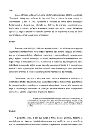 246
Coase abre seu texto com um alerta epistemológico dirigido à teoria econômica:
“Economic theory has suffered in the past from a failure to state clearly its
assumptions” (1937, p. 386). Apresenta o conceito da firma como proposição
fundamental e declara sua intenção de defini-lo de maneira economicamente
inequívoca, no entanto, próxima a seu entendimento pelo senso comum. O texto de
apenas 20 páginas encara esse desafio por meio de um argumento dividido em cinco
demonstrações progressivamente articuladas:
Parte I:
Parte de uma definição básica da economia como um sistema autorregulado
cujo funcionamento corrente independe de controle, pois a oferta se ajusta à demanda
por um processo orgânico – elástico e responsivo – coordenado pelo mecanismo do
preço. Aponta como tal formulação opõe-se à ideia do planejamento econômico, mas
logo começa a demarcar exceções. A primeira é a existência de planejamento pelos
indivíduos. A segunda, sobre a qual estende sua argumentação, é o planejamento
realizado pelas organizações, que funcionariam como ilhas de ação intencionalmente
consciente em meio à coordenação largamente inconsciente do mercado.
Obviamente, percebe a empresa, como unidade econômica, submetida à
dinâmica da oferta e da procura, mas, utilizando exemplos, demonstra de que maneira
tal mecanismo não comanda os processos de alocação de recursos internamente, ou
seja, a coordenação dos fatores de produção na firma obedece a um planejamento
econômico. Conclui seu primeiro argumento dizendo:
In view of the fact that while economists treat the price mechanism as
a coordinating instrument, they also admit the coordinating function of the
‘entrepreneur’, it is surely important to enquire why coordination is the work of
the price mechanism in one case and of the entrepreneur in another. (ibidem,
p. 389).
Parte II:
A pergunta, então, é por que surge a firma. Coase, primeiro, descarta a
possibilidade de haver um desejo intrínseco para sua existência, pois a preferência
natural do homem seria trabalhar de maneira independente e não haveria razão para
 