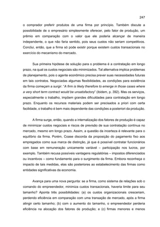 247
o comprador preferir produtos de uma firma por princípio. Também discute a
possibilidade de o empresário simplesmente oferecer, pelo fator de produção, um
prêmio em comparação com o valor que ele poderia alcançar de maneira
independente, o que não faria sentido, pois seus custos não seriam competitivos.
Conclui, então, que a firma só pode existir porque existem custos transacionais no
exercício do mecanismo do mercado.
Sua primeira hipótese de solução para o problema é a contratação em longo
prazo, na qual os custos negociais são minimizados. Tal alternativa implica problemas
de planejamento, pois o agente econômico precisa prever suas necessidades futuras
em tais contratos. Negociadas algumas flexibilidades, as condições para existência
da firma começam a surgir: “A firm is likely therefore to emerge in those cases where
a very short term contract would be unsatisfactory” (ibidem, p. 392). Mas os serviços,
especialmente o trabalho, impõem grandes dificuldades para contratação em longo
prazo. Enquanto os recursos materiais podem ser precisados a priori com certa
facilidade, o trabalho é bem mais dependente das condições a posteriori da produção.
A firma surge, então, quando a internalização dos fatores de produção é capaz
de minimizar custos negociais e riscos de previsão de sua contratação contínua no
mercado, mesmo em longo prazo. Assim, a questão da incerteza é relevante para o
equilíbrio da firma. Porém, Coase discorda da proposição do pagamento fixo aos
empregados como sua marca de distinção, já que é possível contratar funcionários
com base em remuneração unicamente variável – participação nos lucros, por
exemplo. Também recusa possíveis vantagens regulatórias – impostos diferenciados
ou incentivos – como fundamento para o surgimento da firma. Embora reconheça o
impacto de tais medidas, elas são posteriores ao estabelecimento das firmas como
entidades significativas da economia.
Avança para uma nova pergunta: se a firma, como sistema de relações sob o
comando do empreendedor, minimiza custos transacionais, haveria limite para seu
tamanho? Aponta três possibilidades: (a) os custos organizacionais cresceriam,
perdendo eficiência em comparação com uma transação de mercado, após a firma
atingir certo tamanho; (b) com o aumento do tamanho, o empreendedor perderia
eficiência na alocação dos fatores de produção; e (c) firmas menores e menos
 