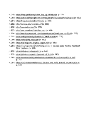 n. 249: https://bugs.gentoo.org/show_bug.cgi?id=582196 (p. 338)
n. 250: https://github.com/git/git-scm.com/issues?q=is%3Aissue+is%3Aopen (p. 339)
n. 251: https://bugs.launchpad.net/ubuntu (p. 339)
n. 252: http://roundup.sourceforge.net/ (p. 339)
n. 252: http://bugs.python.org/ (p. 339)
n. 253: http://vger.kernel.org/vger-lists.html (p. 339)
n. 254: http://www.imagemagick.org/discourse-server/viewforum.php?f=3 (p. 339)
n. 255: https://wiki.gnome.org/Projects/GTK+/Roadmap (p. 339)
n. 256: https://www.gimp.org/bugs/ (p. 339)
n. 256: https://httpd.apache.org/bug_report.html (p. 339)
n. 257: https://en.wikipedia.org/wiki/Comparison_of_source_code_hosting_facilities#
Other_features (p. 340)
n. 258: https://github.com/integrations (p. 340)
n. 259: https://github.com/gentoo/gentoo/pull/1618 (p. 340)
n. 260: https://lists.samba.org/archive/samba-technical/2016-April/113506.html
(p. 341)
n. 261: https://www.ted.com/talks/linus_torvalds_the_mind_behind_linux#t-1203576
(p. 343)
 