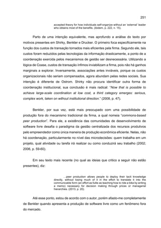 251
accepted theory for how individuals self-organize without an ‘external’ leader
who obtains most of the benefits. (ibidem, p. 222, n. 15).
Parto de uma intenção equivalente, mas aprofundo a análise do texto por
motivos presentes em Shirky, Benkler e Drucker. O primeiro foca especificamente na
função dos custos de transação tornados mais eficientes pela firma. Segundo ele, tais
custos foram reduzidos pelas tecnologias da informação drasticamente, a ponto de a
coordenação exercida pelos mecanismos de gestão ser desnecessária. Utilizando a
lógica de Coase, custos de transação ínfimos inviabilizam a firma, pois não há ganhos
marginais a explorar. Inversamente, associações antes inviáveis, porque os custos
organizacionais não seriam compensados, agora abundam pelas redes sociais. Sua
intenção é diferente de Ostrom. Shirky não procura identificar outra forma de
coordenação institucional, sua conclusão é mais radical: “Now that is possible to
achieve large-scale coordination at low cost, a third category emerges: serious,
complex work, taken on without institutional direction.” (2008, p. 47).
Benkler, por sua vez, está mais preocupado com uma possibilidade de
produção fora do mecanismo tradicional da firma, a qual nomeia “commons-based
peer production”. Para ele, a existência das comunidades de desenvolvimento de
software livre desafia o paradigma da gestão centralizada dos recursos produtivos
pelo empreendedor como única maneira de produção econômica eficiente. Nelas, não
há coordenação, particularmente no nível das microdecisões: quem trabalha em um
projeto, qual atividade ou tarefa irá realizar ou como conduzirá seu trabalho (2002;
2006, p. 59-60).
Em seu texto mais recente (no qual as ideias que critico a seguir não estão
presentes), diz:
…peer production allows people to deploy their tacit knowledge
directly, without losing much of it in the effort to translate it into the
communicable form (an effort as futile as teaching how to ride a bike by writing
a memo) necessary for decision making through prices or managerial
hierarchies. (2013, p. 20).
Até esse ponto, estou de acordo com o autor, porém afasto-me completamente
de Benkler quando apresenta a produção de software livre como um fenômeno fora
do mercado.
 