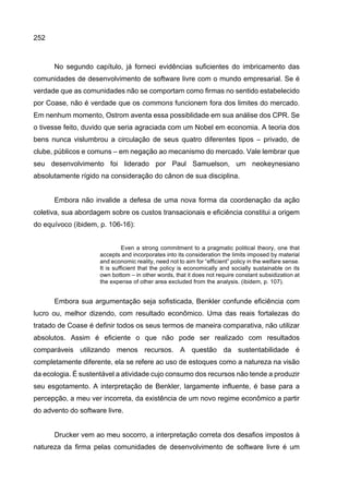 252
No segundo capítulo, já forneci evidências suficientes do imbricamento das
comunidades de desenvolvimento de software livre com o mundo empresarial. Se é
verdade que as comunidades não se comportam como firmas no sentido estabelecido
por Coase, não é verdade que os commons funcionem fora dos limites do mercado.
Em nenhum momento, Ostrom aventa essa possiblidade em sua análise dos CPR. Se
o tivesse feito, duvido que seria agraciada com um Nobel em economia. A teoria dos
bens nunca vislumbrou a circulação de seus quatro diferentes tipos – privado, de
clube, públicos e comuns – em negação ao mecanismo do mercado. Vale lembrar que
seu desenvolvimento foi liderado por Paul Samuelson, um neokeynesiano
absolutamente rígido na consideração do cânon de sua disciplina.
Embora não invalide a defesa de uma nova forma da coordenação da ação
coletiva, sua abordagem sobre os custos transacionais e eficiência constitui a origem
do equívoco (ibidem, p. 106-16):
Even a strong commitment to a pragmatic political theory, one that
accepts and incorporates into its consideration the limits imposed by material
and economic reality, need not to aim for “efficient” policy in the welfare sense.
It is sufficient that the policy is economically and socially sustainable on its
own bottom – in other words, that it does not require constant subsidization at
the expense of other area excluded from the analysis. (ibidem, p. 107).
Embora sua argumentação seja sofisticada, Benkler confunde eficiência com
lucro ou, melhor dizendo, com resultado econômico. Uma das reais fortalezas do
tratado de Coase é definir todos os seus termos de maneira comparativa, não utilizar
absolutos. Assim é eficiente o que não pode ser realizado com resultados
comparáveis utilizando menos recursos. A questão da sustentabilidade é
completamente diferente, ela se refere ao uso de estoques como a natureza na visão
da ecologia. É sustentável a atividade cujo consumo dos recursos não tende a produzir
seu esgotamento. A interpretação de Benkler, largamente influente, é base para a
percepção, a meu ver incorreta, da existência de um novo regime econômico a partir
do advento do software livre.
Drucker vem ao meu socorro, a interpretação correta dos desafios impostos à
natureza da firma pelas comunidades de desenvolvimento de software livre é um
 