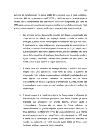 253
aumento de complexidade. Na quinta seção de seu ensaio sobre a nova sociedade,
sob o título “Will the corporation survive?” (2001, p. 14-8), ele aponta para cinco pontos
válidos para a compreensão das corporações desde seu surgimento, por volta de
1870, para explicar, em seguida, como cada um deles vem sendo transformado. Faço
abaixo um resumo unindo as duas instâncias – situação inicial e nova condição:
1. Seu primeiro ponto é largamente ignorado por Coase, a corporação age
como senhor da relação de emprego porque controla os meios de
produção, e, sendo assim, o empregado depende mais dela que vice-versa.
O contraponto é, como estamos em uma economia do conhecimento, o
trabalhador passa a controlar o principal meio de produção, equilibrando
sua relação com o detentor do capital. Por isso, Drucker identifica uma nova
classe de funcionários, o trabalhador do conhecimento (knowledge worker),
agora nomeado associado, tratado como parceiro ou, pelo termo “da
moda”, sobre o qual escrevo a seguir: colaborador.
2. A maior parte das relações de emprego envolve o trabalho em tempo
integral para uma corporação, única fonte de renda e sustento do
empregado. Hoje, embora a maior parte dos trabalhadores ainda esteja sob
esse regime, um número crescente de pessoas atua de forma
independente em alocações parciais e temporárias, e, ainda, muitos são
empregados de uma companhia, mas trabalham para outra em modelos de
terceirização.
3. O terceiro ponto é a referência à teoria de Coase sobre a eficiência de
internalização das atividades produtivas pela firma. Embora já tenha
explicado sua proposição em grande detalhe, Drucker ajuda a
contextualizá-la. Segundo ele, as ideias de Coase refletiram os
desenvolvimentos da grande empresa a partir da criação da Standard Oil
Trust por David Rockfeller em 1870 e de seu aprimoramento via a intensa
verticalização promovida por Henry Ford no início da década de 1920. Mais
à frente, cita a informação do primeiro censo empresarial realizado no
mundo, na Inglaterra, em 1832, quando quase todas as firmas eram
familiares e tinham menos de dez funcionários.
 