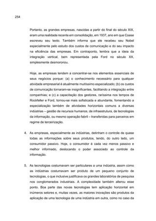 254
Portanto, as grandes empresas, nascidas a partir do final do século XIX,
eram uma realidade recente em consolidação, em 1937, ano em que Coase
escreveu seu texto. Também informa que ele recebeu seu Nobel
especialmente pelo estudo dos custos de comunicação e do seu impacto
na eficiência das empresas. Em contraponto, lembra que a ideia da
integração vertical, bem representada pela Ford no século XX,
simplesmente desmoronou.
Hoje, as empresas tendem a concentrar-se nos elementos essenciais de
seus negócios porque: (a) o conhecimento necessário para qualquer
atividade empresarial é atualmente muitíssimo especializado; (b) os custos
de comunicação tornaram-se insignificantes, facilitando a integração entre
companhias; e (c) a capacitação dos gestores, raríssima nos tempos de
Rockfeller e Ford, tornou-se mais sofisticada e abundante, fomentando a
especialização também de atividades horizontais comuns a diversas
indústrias – gestão de recursos humanos, de infraestrutura, de tecnologias
da informação, ou mesmo operação fabril – transferidas para parceiros em
regime de terceirização.
4. As empresas, especialmente as indústrias, detinham o controle de quase
todas as informações sobre seus produtos, tendo, do outro lado, um
consumidor passivo. Hoje, o consumidor é cada vez menos passivo e
melhor informado, deslocando o poder associado ao controle da
informação.
5. As tecnologias costumavam ser particulares a uma indústria, assim como
as indústrias costumavam ser produto de um pequeno conjunto de
tecnologias, o que inclusive justificava os grandes laboratórios de pesquisa
nos conglomerados industriais. A complexidade também alterou esse
ponto. Boa parte das novas tecnologias tem aplicação horizontal em
inúmeros setores e, muitas vezes, as maiores inovações são produtos da
aplicação de uma tecnologia de uma indústria em outra, como no caso da
 