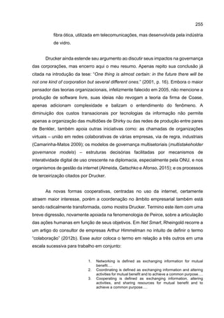 255
fibra ótica, utilizada em telecomunicações, mas desenvolvida pela indústria
de vidro.
Drucker ainda estende seu argumento ao discutir seus impactos na governança
das corporações, mas encerro aqui o meu resumo. Apenas repito sua conclusão já
citada na introdução da tese: “One thing is almost certain: in the future there will be
not one kind of corporation but several different ones.” (2001, p. 16). Embora o maior
pensador das teorias organizacionais, infelizmente falecido em 2005, não mencione a
produção de software livre, suas ideias não revogam a teoria da firma de Coase,
apenas adicionam complexidade e balizam o entendimento do fenômeno. A
diminuição dos custos transacionais por tecnologias da informação não permite
apenas a organização das multidões de Shirky ou das redes de produção entre pares
de Benkler, também apoia outras iniciativas como: as chamadas de organizações
virtuais – união em redes colaborativas de várias empresas, via de regra, industriais
(Camarinha-Matos 2009); os modelos de governança multisetoriais (multistakeholder
governance models) – estruturas decisórias facilitadas por mecanismos de
interatividade digital de uso crescente na diplomacia, especialmente pela ONU, e nos
organismos de gestão da internet (Almeida, Getschko e Afonso, 2015); e os processos
de terceirização citados por Drucker.
As novas formas cooperativas, centradas no uso da internet, certamente
atraem maior interesse, porém a coordenação no âmbito empresarial também está
sendo radicalmente transformada, como mostra Drucker. Termino este item com uma
breve digressão, novamente apoiada na fenomenologia de Peirce, sobre a articulação
das ações humanas em função de seus objetivos. Em Net Smart, Rheingold recorre a
um artigo do consultor de empresas Arthur Himmelman no intuito de definir o termo
“colaboração” (2012b). Esse autor coloca o termo em relação a três outros em uma
escala sucessiva para trabalho em conjunto:
1. Networking is defined as exchanging information for mutual
benefit….
2. Coordinating is defined as exchanging information and altering
activities for mutual benefit and to achieve a common purpose….
3. Cooperating is defined as exchanging information, altering
activities, and sharing resources for mutual benefit and to
achieve a common purpose….
 