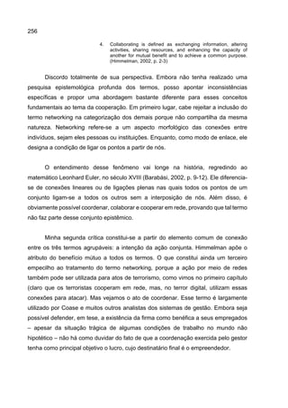 256
4. Collaborating is defined as exchanging information, altering
activities, sharing resources, and enhancing the capacity of
another for mutual benefit and to achieve a common purpose.
(Himmelman, 2002, p. 2-3)
Discordo totalmente de sua perspectiva. Embora não tenha realizado uma
pesquisa epistemológica profunda dos termos, posso apontar inconsistências
específicas e propor uma abordagem bastante diferente para esses conceitos
fundamentais ao tema da cooperação. Em primeiro lugar, cabe rejeitar a inclusão do
termo networking na categorização dos demais porque não compartilha da mesma
natureza. Networking refere-se a um aspecto morfológico das conexões entre
indivíduos, sejam eles pessoas ou instituições. Enquanto, como modo de enlace, ele
designa a condição de ligar os pontos a partir de nós.
O entendimento desse fenômeno vai longe na história, regredindo ao
matemático Leonhard Euler, no século XVIII (Barabási, 2002, p. 9-12). Ele diferencia-
se de conexões lineares ou de ligações plenas nas quais todos os pontos de um
conjunto ligam-se a todos os outros sem a interposição de nós. Além disso, é
obviamente possível coordenar, colaborar e cooperar em rede, provando que tal termo
não faz parte desse conjunto epistêmico.
Minha segunda crítica constitui-se a partir do elemento comum de conexão
entre os três termos agrupáveis: a intenção da ação conjunta. Himmelman apõe o
atributo do benefício mútuo a todos os termos. O que constitui ainda um terceiro
empecilho ao tratamento do termo networking, porque a ação por meio de redes
também pode ser utilizada para atos de terrorismo, como vimos no primeiro capítulo
(claro que os terroristas cooperam em rede, mas, no terror digital, utilizam essas
conexões para atacar). Mas vejamos o ato de coordenar. Esse termo é largamente
utilizado por Coase e muitos outros analistas dos sistemas de gestão. Embora seja
possível defender, em tese, a existência da firma como benéfica a seus empregados
– apesar da situação trágica de algumas condições de trabalho no mundo não
hipotético – não há como duvidar do fato de que a coordenação exercida pelo gestor
tenha como principal objetivo o lucro, cujo destinatário final é o empreendedor.
 