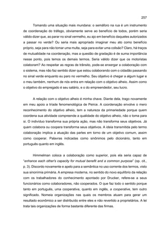 257
Tomando uma situação mais mundana: o semáforo na rua é um instrumento
de coordenação do tráfego, obviamente serve ao benefício de todos, porém seria
válido dizer que, ao parar no sinal vermelho, eu ajo em benefício daqueles autorizados
a passar no verde? Ou seria mais apropriado imaginar meu ato como benefício
próprio, seja para não tomar uma multa, seja para evitar uma colisão? Claro, há traços
de mutualidade na coordenação, mas a questão de gradação é de suma importância
nesse ponto, pois temos os demais termos. Seria válido dizer que os motoristas
colaboram? Ao respeitar as regras de trânsito, pode-se enxergar a colaboração com
o sistema, mas não faz sentido dizer que estou colaborando com o cidadão passando
no sinal verde enquanto eu paro no vermelho. Seu objetivo é chegar a algum lugar e
o meu também, nenhum de nós entra em relação com o objetivo alheio. Assim como
o objetivo do empregado é seu salário, e o do empreendedor, seu lucro.
A relação com o objetivo alheio é minha chave. Diante dela, trago novamente
em meu apoio a tríade fenomenológica de Peirce. A coordenação envolve o mero
reconhecimento do objetivo alheio, tem a natureza da primariedade porque quem
coordena sua atividade compreende a qualidade do objetivo alheio, não o toma para
si. O indivíduo transforma sua própria ação, mas não transforma seus objetivos. Já
quem colabora ou coopera transforma seus objetivos. A ideia transmitida pelo termo
colaboração implica a atuação das partes em torno de um objetivo comum, assim
como cooperar. Palavras indicadas como sinônimos pelo dicionário, tanto em
português quanto em inglês.
Himmelman coloca a colaboração como superior, pois ela seria capaz de
“enhance each other's capacity for mutual benefit and a common purpose” (op. cit.,
p. 3). Discordo novamente e apelo para a semântica no uso corrente dos termos, visto
sua sinonímia primária. A empresa moderna, no sentido do novo equilíbrio da relação
com os trabalhadores do conhecimento apontado por Drucker, refere-se a seus
funcionários como colaboradores, não cooperados. O que faz todo o sentido porque
tanto em português, uma cooperativa, quanto em inglês, a cooperative, tem outro
significado. Nomeia organizações nas quais os membros atuam para gerar um
resultado econômico a ser distribuído entre eles e não revertido a proprietários. A lei
trata tais organizações de forma bastante diferente das firmas.
 