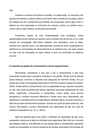 258
Voltando à natureza da tríade em questão: na colaboração, os indivíduos não
apenas reconhecem o objetivo alheio como fazem dele o sentido de sua ação, entram
em relação com ele, constituindo secundidade. Na cooperação, ocorre algo a mais, o
objetivo de uma cooperação é construído em conjunto, produz um sentido novo e
comum para a ação coletiva, constituindo terceiridade.
Finalmente, apesar de uma fundamentação mais ontológica, minha
epistemologia só tem sentido se reproduz usos correntes dos termos em um ou mais
campos de investigação. Não tendo realizado uma sistemática, como já disse,
restrinjo-me a apontar para o uso absolutamente corrente do termo cooperação em
referência às comunidades de desenvolvimento de software livre, nas quais impera
um alto nível de articulação da ação coletiva a partir da construção de objetivos
comuns.
5.3 Aportes da gestão do conhecimento e teoria organizacional
Obviamente, caracterizar o que vem a ser o conhecimento é das mais
importantes tarefas para a disciplina orientada à sua gestão. Dentre minhas leituras
dessa literatura, encontrei a resposta mais adequada em Karl-Erik Sveiby. Em um
ensaio sob o título “A Knowledge-based theory of the firm to guide strategy formulation”
(2001), Sveiby define o conhecimento como a capacidade de agir, seja ela consciente
ou não. Seu ponto de partida são teorias cognitivas resumidas rapidamente em três
linhas: cognitivista, conexionista e autopoiética. Indica adotar essa terceira
perspectiva e, embora mencione Maturana e Varela como seus originadores, sua
referência é o cientista químico tornado filósofo, Michael Polanyi, de quem reproduz a
ideia de que todo conhecimento é pessoal, constrói-se a partir de dados externos, mas
articula informações e produz internamente sua capacidade de agir por meio de
sistemas autopoiéticos (op. cit., p. 344-5).
Além de operativa para meu intuito, a definição da capacidade de agir como
autopoeisis conecta-se à ideia de criticidade auto-organizada. Bak não cita o conceito
dos biólogos chilenos, mas Mitchell, em seu tratado sobre a complexidade, apresenta
ambas as proposições na mesma sequência de estudos conectados à formulação de
 