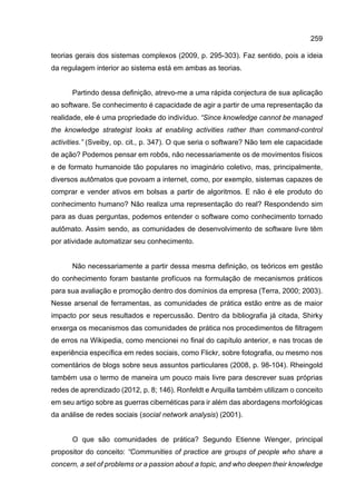 259
teorias gerais dos sistemas complexos (2009, p. 295-303). Faz sentido, pois a ideia
da regulagem interior ao sistema está em ambas as teorias.
Partindo dessa definição, atrevo-me a uma rápida conjectura de sua aplicação
ao software. Se conhecimento é capacidade de agir a partir de uma representação da
realidade, ele é uma propriedade do indivíduo. “Since knowledge cannot be managed
the knowledge strategist looks at enabling activities rather than command-control
activities.” (Sveiby, op. cit., p. 347). O que seria o software? Não tem ele capacidade
de ação? Podemos pensar em robôs, não necessariamente os de movimentos físicos
e de formato humanoide tão populares no imaginário coletivo, mas, principalmente,
diversos autômatos que povoam a internet, como, por exemplo, sistemas capazes de
comprar e vender ativos em bolsas a partir de algoritmos. E não é ele produto do
conhecimento humano? Não realiza uma representação do real? Respondendo sim
para as duas perguntas, podemos entender o software como conhecimento tornado
autômato. Assim sendo, as comunidades de desenvolvimento de software livre têm
por atividade automatizar seu conhecimento.
Não necessariamente a partir dessa mesma definição, os teóricos em gestão
do conhecimento foram bastante profícuos na formulação de mecanismos práticos
para sua avaliação e promoção dentro dos domínios da empresa (Terra, 2000; 2003).
Nesse arsenal de ferramentas, as comunidades de prática estão entre as de maior
impacto por seus resultados e repercussão. Dentro da bibliografia já citada, Shirky
enxerga os mecanismos das comunidades de prática nos procedimentos de filtragem
de erros na Wikipedia, como mencionei no final do capítulo anterior, e nas trocas de
experiência específica em redes sociais, como Flickr, sobre fotografia, ou mesmo nos
comentários de blogs sobre seus assuntos particulares (2008, p. 98-104). Rheingold
também usa o termo de maneira um pouco mais livre para descrever suas próprias
redes de aprendizado (2012, p. 8; 146). Ronfeldt e Arquilla também utilizam o conceito
em seu artigo sobre as guerras cibernéticas para ir além das abordagens morfológicas
da análise de redes sociais (social network analysis) (2001).
O que são comunidades de prática? Segundo Etienne Wenger, principal
propositor do conceito: “Communities of practice are groups of people who share a
concern, a set of problems or a passion about a topic, and who deepen their knowledge
 