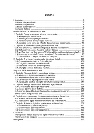 Sumário
Introdução ................................................................................................................. 1	
Percurso do pesquisador....................................................................................... 2	
Percurso da pesquisa ............................................................................................ 4	
A tese e suas hipóteses......................................................................................... 5	
Estrutura do texto .................................................................................................. 7	
Primeira Parte: Os Elementos da tese .................................................................... 13	
1o
Capítulo: Por uma nova narrativa da cooperação............................................... 15	
1.1 A cooperação na natureza............................................................................. 17	
1.2 A evolução da cooperação humana .............................................................. 24	
1.3 As instituições e a cooperação humana ........................................................ 36	
1.4 As redes como ponto de inflexão da narrativa da cooperação...................... 48	
2o
Capítulo: A potência da produção de software livre............................................ 55	
2.1 Just for fun? Ou o complicado porquê de uma ação coletiva........................ 57	
2.2 Software livre porque funciona melhor. Só isso. ........................................... 68	
2.3 Not free beer, but free speech? Política válida ou ideologia improdutiva?.... 86	
2.4 Uma nova economia? Fim do capitalismo? Ou mais complexidade? ........... 95	
2.5 Interatividade: o ângulo particular da pesquisa ........................................... 113	
3o
Capítulo: O universo transformador da cultura digital....................................... 129	
3.1 O contexto estendido da Cultura Digital ...................................................... 131	
3.2 O digital como meio de sociabilidade .......................................................... 142	
3.3 Das redes sociais ao ativismo político......................................................... 148	
3.4 A função seminal da Cultura Hacker ........................................................... 165	
Segunda Parte: O método da tese........................................................................ 179	
4o
Capítulo: Fluência digital – conceitos e práticas............................................... 181	
4.1 A leitura no digital para fluência expressiva ................................................ 183	
4.2 A escrita no digital para fluência expressiva................................................ 194	
4.3 Os diálogos no digital para fluência afetiva ................................................. 202	
4.4 A produção coletiva no digital para fluência cooperativa............................. 217	
5o
Capítulo: Design institucional: análise da ação coletiva................................... 229	
5.1 O vocabulário do design institucional .......................................................... 231	
5.2 A ação coletiva além da firma...................................................................... 245	
5.3 Aportes da gestão do conhecimento e teoria organizacional ...................... 258	
Terceira Parte: A arguição da tese........................................................................ 267	
6o
Capítulo As comunidades de desenvolvimento de software livre..................... 269	
6.1 A arena de ação das comunidades de software livre .................................. 272	
6.2 As situações-ação do desenvolvimento de software livre ........................... 294	
7o
Capítulo A fluência digital na produção de software livre................................. 309	
7.1 Evidências do potencial expressivo............................................................. 310	
7.2 Evidências do potencial afetivo ................................................................... 318	
7.3 Evidências do potencial cooperativo ........................................................... 329	
Conclusão ............................................................................................................. 343	
Princípios de design digital para ação coletiva cooperativa .............................. 345	
Continuidade da pesquisa ................................................................................. 352	
Bibliografia............................................................................................................. 355	
 