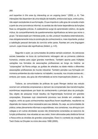 260
and expertise in this area by interacting on an ongoing basis.” (2002, p. 4). Tais
interações não dependem de uma relação de trabalho, embora tais laços, entre outros,
não sejam excludentes à sua formação. O que importa é o alto grau de conexão criado
a partir de uma convivência informal, no sentido de não haver dependência de funções
fixas ou obrigações prévias. A coalescência surge do aprendizado coletivo, da ajuda
mútua, do compartilhamento de questionamentos significativos ao tema que reúne o
grupo. Tal associação por interesse pode, ou não, produzir resultados externalizáveis,
mas obrigatoriamente induz à construção de conhecimento e, mais importante, produz
a satisfação pessoal derivada do convívio entre pares, fluentes em uma linguagem
comum, cujas trocas são significativas (ibidem, p. 4-5).
Segundo o autor, as comunidades de prática sempre existiram. As estruturas
sociais baseadas na troca do conhecimento retroagem até os primeiros coletivos
humanos, criados para caçar grandes mamíferos. Também aponta para múltiplas
variações nos formatos de associações profissionais ao longo da história: as
“corporações” da Roma antiga; as guildas de artesãos na idade média e diferentes
associações profissionais do mundo industrial. Também percebe sua formação em
inúmeros ambientes da vida moderna: no trabalho, na escola, nos círculos sociais etc.;
embora, por vezes, seu grau de informalidade as torne imperceptíveis (ibidem, p. 5).
Todavia, as comunidades de práticas às quais Wenger dedica seu estudo
ocorrem em ambientes empresariais e derivam da compreensão das transformações
econômicas responsáveis por fazer do conhecimento o principal ativo da produção.
Seu objeto de pesquisa inicial resultou da fragmentação funcional em grandes
corporações. Empresas cujo crescimento provocou sua divisão em unidades de
negócio, entre as quais conhecimentos específicos foram espalhados, resultando na
dispersão da massa crítica necessária para seu debate. Ou seja, as comunidades de
prática, antes plenamente informais e espontâneas, nos corredores, nos almoços com
colegas e em outras atividades sociais não diretamente conectadas ao exercício da
função profissional, mas situadas ao seu redor, foram eliminadas pela distância formal
e física entre as divisões de grandes corporações. Esse é o contexto da criação dos
Tech Clubs na Chrysler no início dos anos 1990 (2000).
 