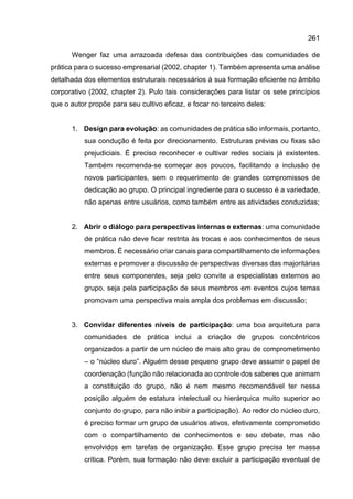 261
Wenger faz uma arrazoada defesa das contribuições das comunidades de
prática para o sucesso empresarial (2002, chapter 1). Também apresenta uma análise
detalhada dos elementos estruturais necessários à sua formação eficiente no âmbito
corporativo (2002, chapter 2). Pulo tais considerações para listar os sete princípios
que o autor propõe para seu cultivo eficaz, e focar no terceiro deles:
1. Design para evolução: as comunidades de prática são informais, portanto,
sua condução é feita por direcionamento. Estruturas prévias ou fixas são
prejudiciais. É preciso reconhecer e cultivar redes sociais já existentes.
Também recomenda-se começar aos poucos, facilitando a inclusão de
novos participantes, sem o requerimento de grandes compromissos de
dedicação ao grupo. O principal ingrediente para o sucesso é a variedade,
não apenas entre usuários, como também entre as atividades conduzidas;
2. Abrir o diálogo para perspectivas internas e externas: uma comunidade
de prática não deve ficar restrita às trocas e aos conhecimentos de seus
membros. É necessário criar canais para compartilhamento de informações
externas e promover a discussão de perspectivas diversas das majoritárias
entre seus componentes, seja pelo convite a especialistas externos ao
grupo, seja pela participação de seus membros em eventos cujos temas
promovam uma perspectiva mais ampla dos problemas em discussão;
3. Convidar diferentes níveis de participação: uma boa arquitetura para
comunidades de prática inclui a criação de grupos concêntricos
organizados a partir de um núcleo de mais alto grau de comprometimento
– o “núcleo duro”. Alguém desse pequeno grupo deve assumir o papel de
coordenação (função não relacionada ao controle dos saberes que animam
a constituição do grupo, não é nem mesmo recomendável ter nessa
posição alguém de estatura intelectual ou hierárquica muito superior ao
conjunto do grupo, para não inibir a participação). Ao redor do núcleo duro,
é preciso formar um grupo de usuários ativos, efetivamente comprometido
com o compartilhamento de conhecimentos e seu debate, mas não
envolvidos em tarefas de organização. Esse grupo precisa ter massa
crítica. Porém, sua formação não deve excluir a participação eventual de
 