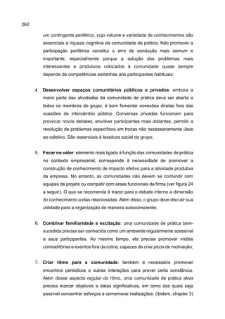 262
um contingente periférico, cujo volume e variedade de conhecimentos são
essenciais à riqueza cognitiva da comunidade de prática. Não promover a
participação periférica constitui o erro de condução mais comum e
importante, especialmente porque a solução dos problemas mais
interessantes e produtivos colocados à comunidade quase sempre
depende de competências estranhas aos participantes habituais;
4. Desenvolver espaços comunitários públicos e privados: embora a
maior parte das atividades da comunidade de prática deva ser aberta a
todos os membros do grupo, é bom fomentar conexões diretas fora das
ocasiões de intercâmbio público. Conversas privadas funcionam para
provocar novos debates, envolver participantes mais distantes, permitir a
resolução de problemas específicos em trocas não necessariamente úteis
ao coletivo. São essenciais à tessitura social do grupo;
5. Focar no valor: elemento mais ligado à função das comunidades de prática
no contexto empresarial, corresponde à necessidade de promover a
construção de conhecimento de impacto efetivo para a atividade produtiva
da empresa. No entanto, as comunidades não devem se confundir com
equipes de projeto ou competir com áreas funcionais da firma (ver figura 24
a seguir). O que se recomenda é trazer para o debate interno a dimensão
do conhecimento a elas relacionadas. Além disso, o grupo deve discutir sua
utilidade para a organização de maneira autoconsciente;
6. Combinar familiaridade e excitação: uma comunidade de prática bem-
sucedida precisa ser conhecida como um ambiente regularmente acessível
a seus participantes. Ao mesmo tempo, ela precisa promover visões
contraditórias e eventos fora da rotina, capazes de criar picos de motivação;
7. Criar ritmo para a comunidade: também é necessário promover
encontros periódicos e outras interações para prover certa constância.
Além desse aspecto regular do ritmo, uma comunidade de prática ativa
precisa marcar objetivos e datas significativas, em torno das quais seja
possível concentrar esforços e comemorar realizações. (ibidem, chapter 3)
 