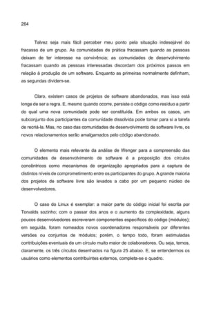 264
Talvez seja mais fácil perceber meu ponto pela situação indesejável do
fracasso de um grupo. As comunidades de prática fracassam quando as pessoas
deixam de ter interesse na convivência; as comunidades de desenvolvimento
fracassam quando as pessoas interessadas discordam dos próximos passos em
relação à produção de um software. Enquanto as primeiras normalmente definham,
as segundas dividem-se.
Claro, existem casos de projetos de software abandonados, mas isso está
longe de ser a regra. E, mesmo quando ocorre, persiste o código como resíduo a partir
do qual uma nova comunidade pode ser constituída. Em ambos os casos, um
subconjunto dos participantes da comunidade dissolvida pode tomar para si a tarefa
de recriá-la. Mas, no caso das comunidades de desenvolvimento de software livre, os
novos relacionamentos serão amalgamados pelo código abandonado.
O elemento mais relevante da análise de Wenger para a compreensão das
comunidades de desenvolvimento de software é a proposição dos círculos
concêntricos como mecanismos de organização apropriados para a captura de
distintos níveis de comprometimento entre os participantes do grupo. A grande maioria
dos projetos de software livre são levados a cabo por um pequeno núcleo de
desenvolvedores.
O caso do Linux é exemplar: a maior parte do código inicial foi escrita por
Torvalds sozinho; com o passar dos anos e o aumento da complexidade, alguns
poucos desenvolvedores escreveram componentes específicos do código (módulos);
em seguida, foram nomeados novos coordenadores responsáveis por diferentes
versões ou conjuntos de módulos; porém, o tempo todo, foram estimuladas
contribuições eventuais de um círculo muito maior de colaboradores. Ou seja, temos,
claramente, os três círculos desenhados na figura 25 abaixo. E, se entendermos os
usuários como elementos contribuintes externos, completa-se o quadro.
 