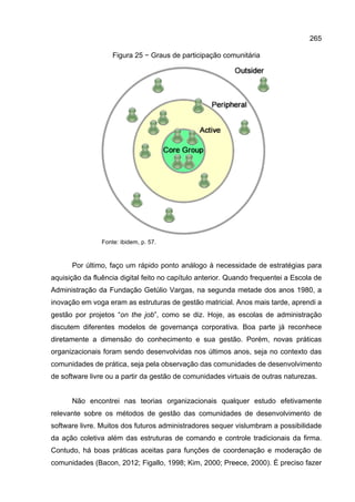 265
Figura 25 − Graus de participação comunitária
Fonte: ibidem, p. 57.
Por último, faço um rápido ponto análogo à necessidade de estratégias para
aquisição da fluência digital feito no capítulo anterior. Quando frequentei a Escola de
Administração da Fundação Getúlio Vargas, na segunda metade dos anos 1980, a
inovação em voga eram as estruturas de gestão matricial. Anos mais tarde, aprendi a
gestão por projetos “on the job”, como se diz. Hoje, as escolas de administração
discutem diferentes modelos de governança corporativa. Boa parte já reconhece
diretamente a dimensão do conhecimento e sua gestão. Porém, novas práticas
organizacionais foram sendo desenvolvidas nos últimos anos, seja no contexto das
comunidades de prática, seja pela observação das comunidades de desenvolvimento
de software livre ou a partir da gestão de comunidades virtuais de outras naturezas.
Não encontrei nas teorias organizacionais qualquer estudo efetivamente
relevante sobre os métodos de gestão das comunidades de desenvolvimento de
software livre. Muitos dos futuros administradores sequer vislumbram a possibilidade
da ação coletiva além das estruturas de comando e controle tradicionais da firma.
Contudo, há boas práticas aceitas para funções de coordenação e moderação de
comunidades (Bacon, 2012; Figallo, 1998; Kim, 2000; Preece, 2000). É preciso fazer
 