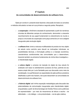 269
6o
Capítulo
As comunidades de desenvolvimento de software livre.
Optei por construir o presente texto fazendo a discussão de todos os conceitos
e métodos articulados na tese em sua primeira e segunda partes. Recapitulo:
− a cooperação: o fenômeno estudado foi apresentado a partir de narrativas
oriundas de diferentes campos do conhecimento, demonstrei o crescente
reconhecimento de seu papel fundamental no entendimento do mundo e
propus o enunciado da cooperação como peça central de um novo zeitgeist
inaugurado pela revolução digital;
− o software livre: tomei a natureza multifacetada do produto de meu objeto
de estudo como caminho para discutir as motivações individuais, as
possibilidades técnicas, a formulação política e a inserção econômica,
características condicionantes das comunidades que o desenvolvem,
trazendo também os primeiros fundamentos de minha ótica investigativa –
a interatividade digital;
− a cultura digital: o universo de inserção do objeto de meu estudo foi
analisado com base no estreitamento sucessivo de foco, partindo de seu
exame amplo feito por Lucia Santaella para sua discussão como meio de
socialização, no qual florescem as capacidades de ação política e produtiva
detalhadas a partir dos hackers, dos quais descendem as comunidades de
desenvolvimento de software livre;
− a fluência digital: abri minha exposição metodológica pela discussão das
potencialidades da comunicação inauguradas pela interatividade digital,
enquadradas a partir da fenomenologia de Charles Peirce como potências
de expressividade – por meio de mecanismos de leitura e escrita – de
afetividade – e do diálogo – e de produtividade – via da ação coletiva;
 