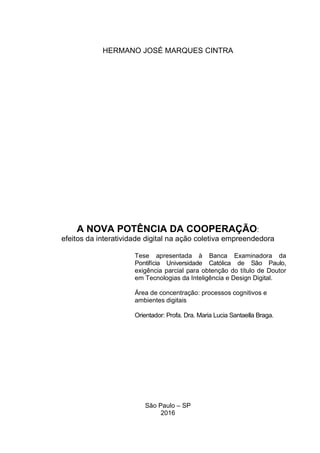 HERMANO JOSÉ MARQUES CINTRA
Tese apresentada à Banca Examinadora da
Pontifícia Universidade Católica de São Paulo,
exigência parcial para obtenção do título de Doutor
em Tecnologias da Inteligência e Design Digital.
Área de concentração: processos cognitivos e
ambientes digitais
Orientador: Profa. Dra. Maria Lucia Santaella Braga.
A NOVA POTÊNCIA DA COOPERAÇÃO:
efeitos da interatividade digital na ação coletiva empreendedora
São Paulo – SP
2016
 