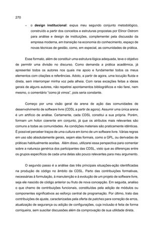 270
− o design institucional: expus meu segundo conjunto metodológico,
construído a partir dos conceitos e estruturas propostas por Elinor Ostrom
para análise e design de instituições, complementei pela discussão da
empresa moderna, em transição na economia do conhecimento, espaço de
novas técnicas de gestão, como, em especial, as comunidades de prática.
Esse formato, além de constituir uma estrutura lógica adequada, teve o objetivo
de permitir uma divisão no discurso. Como demanda a prática acadêmica, já
apresentei todos os autores nos quais me apoio e fundamentei todos os meus
elementos com citações e referências. Adoto, a partir de agora, uma locução fluida e
direta, sem interromper minha voz pela alheia. Com raras exceções feitas a ideias
gerais de alguns autores, não repetirei apontamentos bibliográficos e não farei, nem
mesmo, o comentário “como já vimos”, pois seria constante.
Começo por uma visão geral da arena de ação das comunidades de
desenvolvimento de software livre (CDSL a partir de agora). Assumir uma única arena
é um artifício de análise. Certamente, cada CDSL constitui a sua própria. Porém,
formam um holon coerente em conjunto, já que os atributos mais relevantes são
comuns a todas as comunidades. As condições materiais são praticamente idênticas.
É possível perceber traços de uma cultura em torno de um software livre. Várias regras
em uso são absolutamente gerais, sejam elas formais, como a GPL, ou derivadas de
práticas habitualmente aceitas. Além disso, utilizarei essa perspectiva para comentar
sobre a natureza genérica dos participantes das CDSL, visto que as diferenças entre
os grupos específicos de cada uma delas são pouco relevantes para meu argumento.
O segundo passo é a análise das três principais situações-ação identificadas
na produção de código no âmbito da CDSL. Parto das contribuições formativas,
necessárias à formulação, à manutenção e à evolução de um projeto de software livre,
seja ele nascido de código anterior ou fruto de nova concepção. Em seguida, analiso
o que chamo de contribuições funcionais, constituídas pela adição de módulos ou
componentes significativos ao esforço central de programação. Por último, trato das
contribuições de ajuste, caracterizadas pela oferta de patches para correção de erros,
atualização de segurança ou adição de configurações, cuja inclusão é feita de forma
corriqueira, sem suscitar discussões além da comprovação de sua utilidade direta.
 