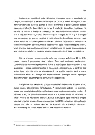 271
Inicialmente, considerei tratar diferentes processos como a submissão de
códigos, sua avaliação e a eventual resolução de conflitos. Mas a vantagem do IAD
framework torna-se evidente quando a análise demonstra a grande variação desses
processos em função da atividade em curso. A resolução de conflitos resultantes da
decisão de realizar o forking de um código não tem praticamente nada em comum
com a disputa entre dois patches alternativos para correção de um bug. A avaliação
pela comunidade de um novo projeto é muito diferente da realizada para um novo
módulo dentro de um projeto já constituído. Não obstante, os processos mencionados
são discutidos dentro de cada uma das três situações-ação selecionadas para análise,
tendo em vista sua constituição como um encadeamento de outras situações-ação a
elas continentes, de forma coerente ao entendimento das instituições como holons.
Há, no entanto, o encadeamento maior representado pela figura 23 (p. 214),
correspondente à governança dos coletivos. Esse será analisado parcialmente.
Considerarei as situações operacionais citadas e as situações de ação coletiva a elas
associadas – estas correspondentes a funções de monitoramento e controle das
ações finais. Não discutirei as situações-ação de caráter constitucional e meta-
constitucional das CDSL, ou seja, não trabalharei nem a formação e nem a operação
das estruturas de governança das comunidades específicas.
Não porque não existam ou porque as considere irrelevantes. Existem e são,
muitas vezes, diligentemente formalizadas. A comunidade Debian, por exemplo,
possui uma constituição explícita, ratificada por seus membros, cuja quinta versão (1.5
para ser exato) foi aprovada no início de 2015, e a primeira data de dezembro de
199899
(volto a ela no próximo capítulo). Excluo as situações-ação relativas à criação
e ao exercício das funções da governança geral das CDSL, primeiro e principalmente
porque não são as arenas centrais ao exercício da cooperação estudada,
determinantes para os resultados do novo potencial aqui defendido.
99
Disponível em: <https://www.debian.org/devel/constitution>. Acesso em 17 mar. 2016.
 