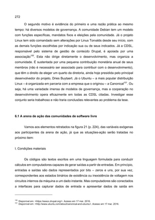 272
O segundo motivo é evidência do primeiro e uma razão prática ao mesmo
tempo: há diversos modelos de governança. A comunidade Debian tem um modelo
com funções específicas, mandatos fixos e eleições pela comunidade. Já o projeto
Linux tem sido comandado sem alterações por Linus Torvalds desde seu início, com
as demais funções escolhidas por indicação sua ou de seus indicados. Já a CDSL,
responsável pelo sistema de gestão de conteúdo Drupal, é apoiada por uma
associação100
. Esta não dirige diretamente o desenvolvimento, mas organiza a
comunidade. É sustentada por uma pequena contribuição monetária anual de seus
membros (não é necessário ser associado para contribuir com o desenvolvimento),
que têm o direito de eleger um quarto da diretoria, ainda hoje presidida pelo principal
desenvolvedor do projeto, Dries Buytaert. Já o Ubuntu – a mais popular distribuição
Linux – é organizada em parceria com a empresa que o originou – a Canonical101
. Ou
seja, há uma variedade imensa de modelos de governança, mas a cooperação no
desenvolvimento opera eficazmente em todas as CDSL citadas. Investigar esse
conjunto seria trabalhoso e não traria conclusões relevantes ao problema da tese.
6.1 A arena de ação das comunidades de software livre
Vamos aos elementos retratados na figura 21 (p. 224), das variáveis exógenas
aos participantes da arena de ação, já que as situações-ação serão tratadas no
próximo item:
I. Condições materiais
Os códigos são textos escritos em uma linguagem formulada para conduzir
cálculos em computadores capazes de gerar saídas a partir de entradas. Em princípio,
entradas e saídas são dados representados por bits – zeros e uns, por sua vez,
correspondentes aos estados binários de existência ou inexistência de voltagem nos
circuitos internos da máquina a um dado instante. Mas computadores são conectados
a interfaces para capturar dados de entrada e apresentar dados de saída em
100
Disponível em: <https://assoc.drupal.org/>. Acesso em 17 mar. 2016.
101
Disponível em: <http://www.ubuntu.com/about/canonical-and-ubuntu>. Acesso em 17 mar. 2016.
 