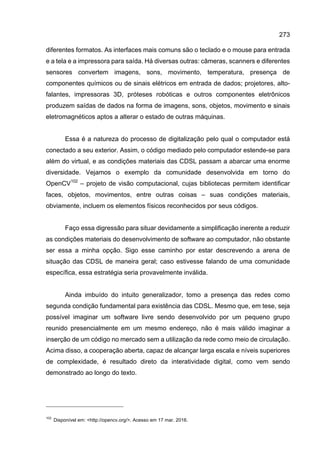 273
diferentes formatos. As interfaces mais comuns são o teclado e o mouse para entrada
e a tela e a impressora para saída. Há diversas outras: câmeras, scanners e diferentes
sensores convertem imagens, sons, movimento, temperatura, presença de
componentes químicos ou de sinais elétricos em entrada de dados; projetores, alto-
falantes, impressoras 3D, próteses robóticas e outros componentes eletrônicos
produzem saídas de dados na forma de imagens, sons, objetos, movimento e sinais
eletromagnéticos aptos a alterar o estado de outras máquinas.
Essa é a natureza do processo de digitalização pelo qual o computador está
conectado a seu exterior. Assim, o código mediado pelo computador estende-se para
além do virtual, e as condições materiais das CDSL passam a abarcar uma enorme
diversidade. Vejamos o exemplo da comunidade desenvolvida em torno do
OpenCV102
– projeto de visão computacional, cujas bibliotecas permitem identificar
faces, objetos, movimentos, entre outras coisas – suas condições materiais,
obviamente, incluem os elementos físicos reconhecidos por seus códigos.
Faço essa digressão para situar devidamente a simplificação inerente a reduzir
as condições materiais do desenvolvimento de software ao computador, não obstante
ser essa a minha opção. Sigo esse caminho por estar descrevendo a arena de
situação das CDSL de maneira geral; caso estivesse falando de uma comunidade
específica, essa estratégia seria provavelmente inválida.
Ainda imbuído do intuito generalizador, tomo a presença das redes como
segunda condição fundamental para existência das CDSL. Mesmo que, em tese, seja
possível imaginar um software livre sendo desenvolvido por um pequeno grupo
reunido presencialmente em um mesmo endereço, não é mais válido imaginar a
inserção de um código no mercado sem a utilização da rede como meio de circulação.
Acima disso, a cooperação aberta, capaz de alcançar larga escala e níveis superiores
de complexidade, é resultado direto da interatividade digital, como vem sendo
demonstrado ao longo do texto.
102
Disponível em: <http://opencv.org/>. Acesso em 17 mar. 2016.
 