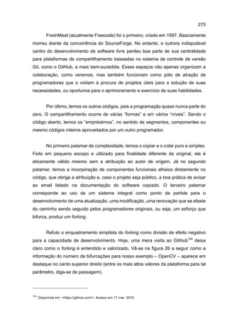 275
FreshMeat (atualmente Freecode) foi o primeiro, criado em 1997. Basicamente
morreu diante da concorrência do SourceForge. No entanto, o outrora indisputável
centro do desenvolvimento de software livre perdeu boa parte de sua centralidade
para plataformas de compartilhamento baseadas no sistema de controle de versão
Git, como o GitHub, a mais bem-sucedida. Esses espaços não apenas organizam a
colaboração, como veremos, mas também funcionam como pólo de atração de
programadores que o visitam à procura de projetos úteis para a solução de suas
necessidades, ou oportunos para o aprimoramento e exercício de suas habilidades.
Por último, temos os outros códigos, pois a programação quase nunca parte do
zero. O compartilhamento ocorre de várias “formas” e em vários “níveis”. Sendo o
código aberto, temos os “empréstimos”, no sentido de segmentos, componentes ou
mesmo códigos inteiros aproveitados por um outro programador.
No primeiro patamar de complexidade, temos o copiar e o colar puro e simples.
Feito em pequeno escopo e utilizado para finalidade diferente da original, ele é
eticamente válido mesmo sem a atribuição ao autor de origem. Já no segundo
patamar, temos a incorporação de componentes funcionais alheios diretamente no
código, que obriga a atribuição e, caso o projeto seja público, a boa prática de avisar
ao email listado na documentação do software copiado. O terceiro patamar
corresponde ao uso de um sistema integral como ponto de partida para o
desenvolvimento de uma atualização, uma modificação, uma renovação que se afaste
do caminho sendo seguido pelos programadores originais, ou seja, um esforço que
bifurca, produz um forking.
Refuto o enquadramento simplista do forking como divisão de efeito negativo
para a capacidade de desenvolvimento. Hoje, uma mera visita ao GitHub104
deixa
claro como o forking é entendido e valorizado. Vê-se na figura 26 a seguir como a
informação do número de bifurcações para nosso exemplo – OpenCV – aparece em
destaque no canto superior direito (entre os mais altos valores da plataforma para tal
parâmetro, diga-se de passagem).
104
Disponível em: <https://github.com/>. Acesso em 17 mar. 2016.
 