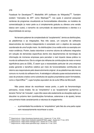278
Facebook for Developers107
; MediaWiki API (software da Wikipedia)108
. Também
existem “mercados de API” como Mashape109
, nos quais é possível pesquisar
centenas de programas visualizando as funcionalidades oferecidas, os modelos de
comercialização (a maior parte ou é simplesmente gratuita ou oferece uma versão
básica sem custo), o tamanho da comunidade de desenvolvedores e clientes e a
disponibilidade do serviço.
No terceiro patamar de complexidade do “acoplamento”, temos as distribuições,
as plataformas e as integrações. Nos três casos, um conjunto de softwares
desenvolvidos de maneira independente é conectado com o objetivo de execução
coordenada de uma função maior. As distribuições Linux estão entre os exemplos em
maior evidência. Porém, basta vislumbrar o enorme volume de softwares integrados
em solução de demandas específicas dentro dos departamentos de tecnologia da
informação de inúmeras empresas para perceber o real impacto dessa prática no
mundo do software livre. Ela é a origem de milhares de contribuições de maior e menor
significância para as CDSL. É assim que a necessidade particular de uma empresa
acaba gerando o benefício coletivo por meio de funcionalidades contribuídas em
retorno aos responsáveis pelo desenvolvimento original. Já as plataformas são menos
comuns no mundo do software livre. A estratégia é utilizada quase exclusivamente no
caso de produtos criados como substitutos de opções proprietárias assim formatadas,
como o OpenOffice110
, cujas funções equivalem às da suíte Office da Microsoft.
Não posso deixar de reconhecer nesse ponto, a partir da fenomenologia
peirceana, novas tríades. Se ao “empréstimo” e ao “acoplamento” ajuntarmos a
terceira “forma” da “inclusão”, cujos três casos são exatamente as situações-ação que
discutirei no próximo item (contribuições formativas, extensivas e de ajuste), temos
uma primeira tríade caracterizando a natureza do engajamento:
− a primeiridade fica evidente no “empréstimo” pelo fato de uma parte copiar
sem necessariamente reconhecer a outra;
107
Disponível em: <https://developers.facebook.com/>. Acesso em 17 mar. 2016.
108
Disponível em: <https://www.mediawiki.org/wiki/API:Main_page>. Acesso em 17 mar. 2016.
109
Disponível em: <https://www.mashape.com/>. Acesso em 17 mar. 2016.
110
Disponível em: <https://www.openoffice.org/>. Acesso em 17 mar. 2016.
 