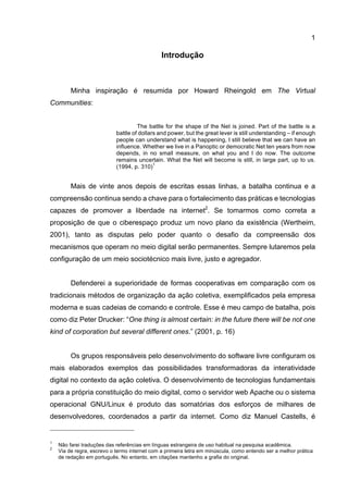 1
Introdução
Minha inspiração é resumida por Howard Rheingold em The Virtual
Communities:
The battle for the shape of the Net is joined. Part of the battle is a
battle of dollars and power, but the great lever is still understanding – if enough
people can understand what is happening, I still believe that we can have an
influence. Whether we live in a Panoptic or democratic Net ten years from now
depends, in no small measure, on what you and I do now. The outcome
remains uncertain. What the Net will become is still, in large part, up to us.
(1994, p. 310)
1
Mais de vinte anos depois de escritas essas linhas, a batalha continua e a
compreensão continua sendo a chave para o fortalecimento das práticas e tecnologias
capazes de promover a liberdade na internet2
. Se tomarmos como correta a
proposição de que o ciberespaço produz um novo plano da existência (Wertheim,
2001), tanto as disputas pelo poder quanto o desafio da compreensão dos
mecanismos que operam no meio digital serão permanentes. Sempre lutaremos pela
configuração de um meio sociotécnico mais livre, justo e agregador.
Defenderei a superioridade de formas cooperativas em comparação com os
tradicionais métodos de organização da ação coletiva, exemplificados pela empresa
moderna e suas cadeias de comando e controle. Esse é meu campo de batalha, pois
como diz Peter Drucker: “One thing is almost certain: in the future there will be not one
kind of corporation but several different ones.” (2001, p. 16)
Os grupos responsáveis pelo desenvolvimento do software livre configuram os
mais elaborados exemplos das possibilidades transformadoras da interatividade
digital no contexto da ação coletiva. O desenvolvimento de tecnologias fundamentais
para a própria constituição do meio digital, como o servidor web Apache ou o sistema
operacional GNU/Linux é produto das somatórias dos esforços de milhares de
desenvolvedores, coordenados a partir da internet. Como diz Manuel Castells, é
1
Não farei traduções das referências em línguas estrangeira de uso habitual na pesquisa acadêmica.
2
Via de regra, escrevo o termo internet com a primeira letra em minúscula, como entendo ser a melhor prática
de redação em português. No entanto, em citações mantenho a grafia do original.
 