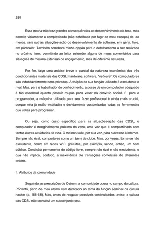 280
Essa matriz não traz grandes consequências ao desenvolvimento da tese, mas
permite vislumbrar a complexidade (não detalhada por fugir ao meu escopo) de, ao
menos, seis outras situações-ação do desenvolvimento de software, em geral, livre,
em particular. Também corrobora minha opção para o detalhamento a ser realizado
no próximo item, permitindo ao leitor estender alguns de meus comentários para
situações de mesma extensão de engajamento, mas de diferente natureza.
Por fim, faço uma análise breve e parcial da natureza econômica dos três
condicionantes materiais das CDSL: hardware, software, “netware”. Os computadores
são indubitavelmente bens privados. A fruição de sua função utilidade é excludente e
rival. Mas, para o trabalhador do conhecimento, a posse de um computador adequado
é tão essencial quanto possuir roupas para vestir no convívio social. E, para o
programador, a máquina utilizada para seu fazer profissional é ainda mais crucial,
porque nela já estão instaladas e devidamente customizadas todas as ferramentas
que utiliza para programar.
Ou seja, como custo específico para as situações-ação das CDSL, o
computador é marginalmente próximo do zero, uma vez que é compartilhado com
tantas outras atividades da vida. O mesmo vale, por sua vez, para o acesso à internet.
Sempre não rival, comporta-se como um bem de clube. Mas, por vezes, torna-se não
excludente, como em redes WIFI gratuitas, por exemplo, sendo, então, um bem
público. Condição permanente do código livre, sempre não rival e não excludente, o
que não implica, contudo, a inexistência de transações comerciais de diferentes
ordens.
II. Atributos da comunidade
Seguindo as prescrições de Ostrom, a comunidade opera no campo da cultura.
Portanto, parto de meu último item dedicado ao tema da função seminal da cultura
hacker (p. 156-68). Mas, antes de resgatar possíveis continuidades, aviso: a cultura
das CDSL não constitui um subconjunto seu.
 