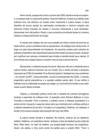 281
Assim sendo, a pergunta é como a cultura das CDSL destaca-se de sua origem,
e a resposta está no argumento político. Quando Stallman começa sua batalha pelo
software livre, ele adiciona um ímpeto antes inexistente à cultura hacker. A ética
libertária de pouco apreço às autoridades constituídas e nenhum respeito aos
possíveis limites impostos ao acesso a recursos necessários a suas atividades,
obviamente, tem viés político. Porém, o que comanda uma atitude hacker é o esmero
estético no desenvolvimento de código.
O acesso aos códigos não era uma questão da cultura hacker tal qual ela se
desenvolveu, já que o problema não se apresentava. Os códigos eram todos livres. A
briga era pela disponibilidade de hardwares. As barreiras criadas pela indústria do
software proprietário são responsáveis pela transformação da cultura hacker. Acabam
por modificar sua natureza, ampliando seus limites e transformando seus valores. O
livre trânsito dos códigos passa a importar mais do que a perícia técnica.
Obviamente, o software precisa funcionar. Mas isso não era o suficiente para a
cultura hacker. Apenas funcionar era um insulto. Era o motivo de todo o desprezo
reservado ao CTSS (Compatible Time-Sharing System), festejado por seus anátemas
– os “priests” do MIT – pela praticidade. Já para os participantes das CDSL, o impulso
pragmático ganha precedência e a questão estética perde valor. O que define o
software livre é a liberdade de acesso ao código, e o movimento formulado a seu redor
nasce a partir desse combate.
Todavia, a motivação política inicial não é adotada de maneira homogênea
durante a expansão do software livre. A oposição entre Richard Stallman e Linus
Torvalds é exemplar. Para o primeiro, a batalha contra o software proprietário é o
ponto central, enquanto o segundo deixa claro seu incômodo com a ênfase política e
a atitude messiânica do primeiro. Torvalds é um pragmático. Stallman, um idealista. A
tensão entre essas posições está presente até hoje nas CDSL.
A cultura hacker também é idealista. No entanto, trata-se de um idealismo
estético. Stallman, um verdadeiro hacker, deslocou o foco do idealismo para o pólo da
ética. Além disso, no calor da batalha, sua programação precisou ser pragmática.
Assim, ele adotou o Unix como ponto de partida para o projeto GNU. “Traiu” o
 