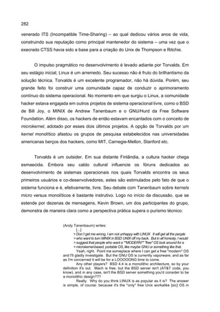 282
venerado ITS (Incompatible Time-Sharing) – ao qual dedicou vários anos de vida,
construindo sua reputação como principal mantenedor do sistema – uma vez que o
execrado CTSS havia sido a base para a criação do Unix de Thompson e Ritchie.
O impulso pragmático no desenvolvimento é levado adiante por Torvalds. Em
seu estágio inicial, Linux é um arremedo. Seu sucesso não é fruto do brilhantismo da
solução técnica. Torvalds é um excelente programador, não há dúvida. Porém, seu
grande feito foi construir uma comunidade capaz de conduzir o aprimoramento
contínuo do sistema operacional. No momento em que surgiu o Linux, a comunidade
hacker estava engajada em outros projetos de sistema operacional livre, como o BSD
de Bill Joy, o MINIX de Andrew Tanenbaum e o GNU/Hurd da Free Software
Foundation. Além disso, os hackers de então estavam encantados com o conceito de
microkernel, adotado por esses dois últimos projetos. A opção de Torvalds por um
kernel monolítico afastou os grupos de pesquisa estabelecidos nas universidades
americanas berços dos hackers, como MIT, Carnegie-Mellon, Stanford etc.
Torvalds é um outsider. Em sua distante Finlândia, a cultura hacker chega
esmaecida. Embora seu caldo cultural influencie os fóruns dedicados ao
desenvolvimento de sistemas operacionais nos quais Torvalds encontra os seus
primeiros usuários e co-desenvolvedores, estes são estimulados pelo fato de que o
sistema funciona e é, efetivamente, livre. Seu debate com Tanenbaum sobre kernels
micro versus monolíticos é bastante instrutivo. Logo no início da discussão, que se
estende por dezenas de mensagens, Kevin Brown, um dos participantes do grupo,
demonstra de maneira clara como a perspectiva prática supera o purismo técnico:
(Andy Tanenbaum) writes:
[...]
>Don`t get me wrong, I am not unhappy with LINUX. It will get all the people
>who want to turn MINIX in BSD UNIX off my back. But in all honesty, I would
>suggest that people who want a **MODERN** "free" OS look around for a
>microkernel-based, portable OS, like maybe GNU or something like that.
Yeah, right. Point me someplace where I can get a free "modern" OS
and I'll gladly investigate. But the GNU OS is currently vaporware, and as far
as I'm concerned it will be for a LOOOOONG time to come.
Any other players? BSD 4.4 is a monolithic architecture, so by your
definition it's out. Mach is free, but the BSD server isn't (AT&T code, you
know), and in any case, isn't the BSD server something you'd consider to be
a monolithic design???
Really. Why do you think LINUX is as popular as it is? The answer
is simple, of course: because it's the *only* free Unix workalike [sic] OS in
 
