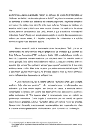 284
posteriores ao ápice da produção hacker. Os esforços do projeto GNU liderados por
Stallman, verdadeiro herdeiro dos pioneiros do MIT, seguiram os mesmos princípios
de comando e controle das catedrais do software proprietário. Raymond também é
um hacker. Ele está a meio caminho entre duas culturas. Foi capaz de capturar em
escritos, anteriores e posteriores a esse volume, diversos dos predicados da atitude
hacker, também características das CDSL. Porém, o que é realmente renovador no
método do “bazar” (figura com a qual não concordo) é o produto da expansão desses
valores por novos atores; é o impulso pragmático da colaboração e a aptidão
necessária para o uso das redes digitais.
Mesmo a questão política, fundamental para a formação das CDSL, precisa ser
compreendida na perspectiva do impulso pragmático. Se é verdade que Stallman e a
Free Software Foundation (FSF) conduzem, desde 1985, uma batalha de opinião em
favor do código livre, também é verdade que boa parte das CDSL mantém distância
dessa posição, vista como demasiadamente radical. A disputa semântica entre os
adeptos dos termos “free software” versus “open source” corresponde à face mais
evidente desse conflito. Mas, entre os pólos que podem ser caracterizados pela FSF
e pela Open Source Initiative (OSI), há diversas posições mais ou menos alinhadas
com a defesa radical do conceito de software livre.
A Linux Foundation (LF) e a Apache Software Foundation (ASF), por exemplo,
acolhem hoje diversos projetos112
não necessariamente correlacionados aos
softwares que lhes deram origem. Em ambos os casos, a estrutura dessas
corporações é oferecida em suporte aos desenvolvimentos colaborativos acolhidos
pelas instituições. O “The Apache Way” é caracterizado como um método de
governança consensual. Cada projeto é coordenado por um comitê de gestão
segundo seus preceitos. A Linux Foundation abriga um número menor de projetos.
Seu processo de gestão e governança é menos explícito. Mas o que salta aos olhos
é o fato de ambos apresentarem tais iniciativas a partir do mantra da colaboração.
112
As listas de projetos da ASF e da LF estão disponíveis, respectivamente, em:
<http://www.apache.org/index.html#projects-list> e <http://collabprojects.linuxfoundation.org/>. Acesso em 06
abr. 2016.
 