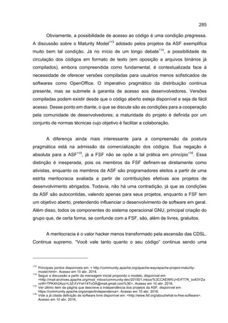 285
Obviamente, a possibilidade de acesso ao código é uma condição pregressa.
A discussão sobre o Maturity Model113
adotado pelos projetos da ASF exemplifica
muito bem tal condição. Já no início de um longo debate114
, a possibilidade de
circulação dos códigos em formato de texto (em oposição a arquivos binários já
compilados), embora compreendida como fundamental, é contextualizada face à
necessidade de oferecer versões compiladas para usuários menos sofisticados de
softwares como OpenOffice. O imperativo pragmático da distribuição continua
presente, mas se submete à garantia de acesso aos desenvolvedores. Versões
compiladas podem existir desde que o código aberto esteja disponível e seja de fácil
acesso. Desse ponto em diante, o que se discute são as condições para a cooperação
pela comunidade de desenvolvedores; a maturidade do projeto é definida por um
conjunto de normas técnicas cujo objetivo é facilitar a colaboração.
A diferença ainda mais interessante para a compreensão da postura
pragmática está na admissão da comercialização dos códigos. Sua negação é
absoluta para a ASF115
, já a FSF não se opõe a tal prática em princípio116
. Essa
distinção é inesperada, pois os membros da FSF definem-se diretamente como
ativistas, enquanto os membros da ASF são programadores eleitos a partir de uma
estrita meritocracia avaliada a partir de contribuições efetivas aos projetos de
desenvolvimento abrigados. Todavia, não há uma contradição, já que as condições
da ASF são autocontidas, valendo apenas para seus projetos, enquanto a FSF tem
um objetivo aberto, pretendendo influenciar o desenvolvimento de software em geral.
Além disso, todos os componentes do sistema operacional GNU, principal criação do
grupo que, de certa forma, se confunde com a FSF, são, além de livres, gratuitos.
A meritocracia é o valor hacker menos transformado pela ascensão das CDSL.
Continua supremo. “Você vale tanto quanto o seu código” continua sendo uma
113
Principais pontos disponíveis em: < http://community.apache.org/apache-way/apache-project-maturity-
model.html>. Acesso em 10 abr. 2016.
114
Seguir a discussão a partir da mensagem inicial propondo o modelo, disponível em:
<http://mail-archives.apache.org/mod_mbox/community-dev/201501.mbox/%3CCAEWfVJ=ErFT7K_bv63YZa
vzW=TPKXh2Azz=L3Z-FzYnh14TcOA@mail.gmail.com%3E>. Acesso em 10 abr. 2016.
115
Ver último item da página que descreve a independência dos projetos da ASF, disponível em:
https://community.apache.org/projectIndependence>. Acesso em 10 abr. 2016.
116
Vide a já citada definição de software livre disponível em: <http://www.fsf.org/about/what-is-free-software>.
Acesso em 10 abr. 2016.
 