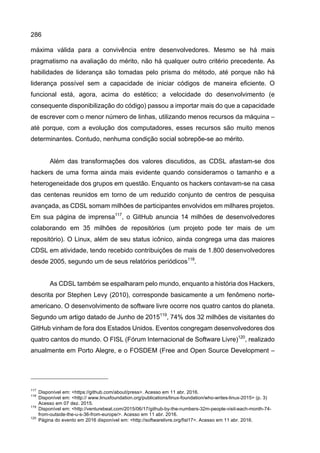 286
máxima válida para a convivência entre desenvolvedores. Mesmo se há mais
pragmatismo na avaliação do mérito, não há qualquer outro critério precedente. As
habilidades de liderança são tomadas pelo prisma do método, até porque não há
liderança possível sem a capacidade de iniciar códigos de maneira eficiente. O
funcional está, agora, acima do estético; a velocidade do desenvolvimento (e
consequente disponibilização do código) passou a importar mais do que a capacidade
de escrever com o menor número de linhas, utilizando menos recursos da máquina –
até porque, com a evolução dos computadores, esses recursos são muito menos
determinantes. Contudo, nenhuma condição social sobrepõe-se ao mérito.
Além das transformações dos valores discutidos, as CDSL afastam-se dos
hackers de uma forma ainda mais evidente quando consideramos o tamanho e a
heterogeneidade dos grupos em questão. Enquanto os hackers contavam-se na casa
das centenas reunidos em torno de um reduzido conjunto de centros de pesquisa
avançada, as CDSL somam milhões de participantes envolvidos em milhares projetos.
Em sua página de imprensa117
, o GitHub anuncia 14 milhões de desenvolvedores
colaborando em 35 milhões de repositórios (um projeto pode ter mais de um
repositório). O Linux, além de seu status icônico, ainda congrega uma das maiores
CDSL em atividade, tendo recebido contribuições de mais de 1.800 desenvolvedores
desde 2005, segundo um de seus relatórios periódicos118
.
As CDSL também se espalharam pelo mundo, enquanto a história dos Hackers,
descrita por Stephen Levy (2010), corresponde basicamente a um fenômeno norte-
americano. O desenvolvimento de software livre ocorre nos quatro cantos do planeta.
Segundo um artigo datado de Junho de 2015119
, 74% dos 32 milhões de visitantes do
GitHub vinham de fora dos Estados Unidos. Eventos congregam desenvolvedores dos
quatro cantos do mundo. O FISL (Fórum Internacional de Software Livre)120
, realizado
anualmente em Porto Alegre, e o FOSDEM (Free and Open Source Development –
117
Disponível em: <https://github.com/about/press>. Acesso em 11 abr. 2016.
118
Disponível em: <http:// www.linuxfoundation.org/publications/linux-foundation/who-writes-linux-2015> (p. 3)
Acesso em 07 dez. 2015.
119
Disponível em: <http://venturebeat.com/2015/06/17/github-by-the-numbers-32m-people-visit-each-month-74-
from-outside-the-u-s-36-from-europe/>. Acesso em 11 abr. 2016.
120
Página do evento em 2016 disponível em: <http://softwarelivre.org/fisl17>. Acesso em 11 abr. 2016.
 