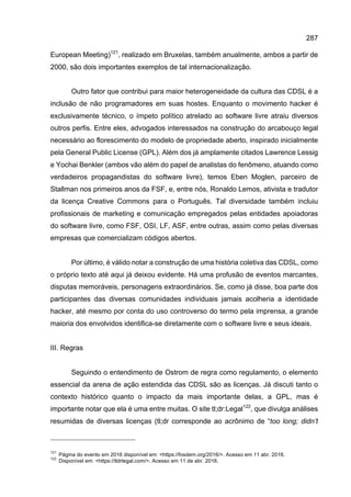 287
European Meeting)121
, realizado em Bruxelas, também anualmente, ambos a partir de
2000, são dois importantes exemplos de tal internacionalização.
Outro fator que contribui para maior heterogeneidade da cultura das CDSL é a
inclusão de não programadores em suas hostes. Enquanto o movimento hacker é
exclusivamente técnico, o ímpeto político atrelado ao software livre atraiu diversos
outros perfis. Entre eles, advogados interessados na construção do arcabouço legal
necessário ao florescimento do modelo de propriedade aberto, inspirado inicialmente
pela General Public License (GPL). Além dos já amplamente citados Lawrence Lessig
e Yochai Benkler (ambos vão além do papel de analistas do fenômeno, atuando como
verdadeiros propagandistas do software livre), temos Eben Moglen, parceiro de
Stallman nos primeiros anos da FSF, e, entre nós, Ronaldo Lemos, ativista e tradutor
da licença Creative Commons para o Português. Tal diversidade também incluiu
profissionais de marketing e comunicação empregados pelas entidades apoiadoras
do software livre, como FSF, OSI, LF, ASF, entre outras, assim como pelas diversas
empresas que comercializam códigos abertos.
Por último, é válido notar a construção de uma história coletiva das CDSL, como
o próprio texto até aqui já deixou evidente. Há uma profusão de eventos marcantes,
disputas memoráveis, personagens extraordinários. Se, como já disse, boa parte dos
participantes das diversas comunidades individuais jamais acolheria a identidade
hacker, até mesmo por conta do uso controverso do termo pela imprensa, a grande
maioria dos envolvidos identifica-se diretamente com o software livre e seus ideais.
III. Regras
Seguindo o entendimento de Ostrom de regra como regulamento, o elemento
essencial da arena de ação estendida das CDSL são as licenças. Já discuti tanto o
contexto histórico quanto o impacto da mais importante delas, a GPL, mas é
importante notar que ela é uma entre muitas. O site tl;dr:Legal122
, que divulga análises
resumidas de diversas licenças (tl;dr corresponde ao acrônimo de “too long; didn’t
121
Página do evento em 2016 disponível em: <https://fosdem.org/2016/>. Acesso em 11 abr. 2016.
122
Disponível em: <https://tldrlegal.com/>. Acesso em 11 de abr. 2016.
 